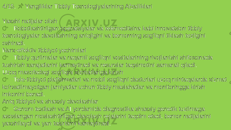 4/15. Yangiliklar Tibbiy Texnologiyalarining Afzalliklari &#55357;&#56524; Yaxshi natijalar olish &#55357;&#56393; Robotlashtirilgan operatsiyalar va telemeditsina kabi innovatsion tibbiy texnologiyalar davolashning aniqligini va bemorning sog&#39;liqni tiklash tezligini oshiradi. Narx-effektiv tibbiyot yechimlari &#55357;&#56393; Tibbiy qurilmalar va raqamli sog&#39;liqni vositalarining rivojlanishi shifoxonada tushirish xarajatlarini kamaytiradi va resurslar taqsimotini samarali qiladi. Uzoq masofadagi sog&#39;liqni xizmatlariga kirish &#55357;&#56393; Tele-tibbiyot platformalari va mobil sog&#39;liqni dasturlari uzoq mintaqalarda xizmat ko&#39;rsatilmayotgan jamiyatlar uchun tibbiy maslahatlar va monitoringga kirish imkonini beradi. Aniq tibbiyot va shaxsiy davolashlar &#55357;&#56393; Genom testlash va AI yordamida diagnostika shaxsiy genetik tuzilmaga asoslangan moslashtirilgan davolash rejalarini taqdim etadi, bemor natijalarini yaxshilaydi va yan tasirlarni kamaytiradi. 