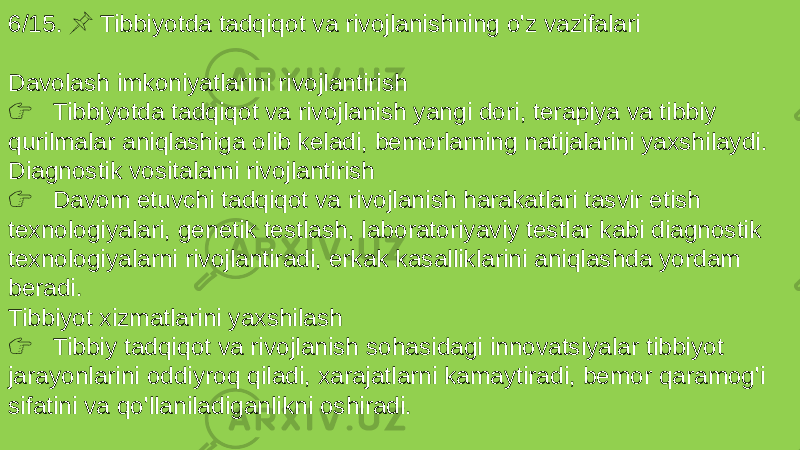 6/15. Tibbiyotda tadqiqot va rivojlanishning o&#39;z vazifalari &#55357;&#56524; Davolash imkoniyatlarini rivojlantirish &#55357;&#56393; Tibbiyotda tadqiqot va rivojlanish yangi dori, terapiya va tibbiy qurilmalar aniqlashiga olib keladi, bemorlarning natijalarini yaxshilaydi. Diagnostik vositalarni rivojlantirish &#55357;&#56393; Davom etuvchi tadqiqot va rivojlanish harakatlari tasvir etish texnologiyalari, genetik testlash, laboratoriyaviy testlar kabi diagnostik texnologiyalarni rivojlantiradi, erkak kasalliklarini aniqlashda yordam beradi. Tibbiyot xizmatlarini yaxshilash &#55357;&#56393; Tibbiy tadqiqot va rivojlanish sohasidagi innovatsiyalar tibbiyot jarayonlarini oddiyroq qiladi, xarajatlarni kamaytiradi, bemor qaramog&#39;i sifatini va qo&#39;llaniladiganlikni oshiradi. 