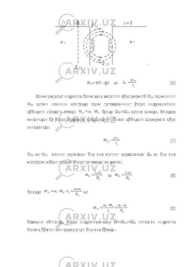 i1 i2= 0 Ô 1 2 Ô 2 1 Ô 1 1     Ψ 11 = W 1  ф1 ва 1 11 1 i L  (5) Занжирлараро индуктив боғлиқлик шартига кўра умумий Ф 11 оқимининг Ф 21 қисми иккинчи контурда оқим туташувининг ўзаро индукциясини қўйидаги ифодага асосан 21 2 21 Ф    бунда Ф 21 <Ф 11 ҳосил қилади. Миқдор жиҳатидан бу ўзаро индукция коэффиценти билан қўйидаги формулага кўра аниқланади: 1 21 21 i М  (7) Ф 12 ва Ф 21 магнит оқимлари бир хил магнит қаршиликли R m ва бир хил масофали мўҳит орқали ўзаро туташади ва демак:   R i Ф 2 2 12  ва   R i Ф 1 1 21  (8) бу ерда     R i Ф M 2 1 2 12 1 12 /    ва     R i Ф M 2 1 1 2 2 21     (9) бошқача айтганда, ўзаро индуктивликлар М=М 12 =М 21 исталган индуктив боғлиқ бўлган контурлар учун бир хил бўлади. 