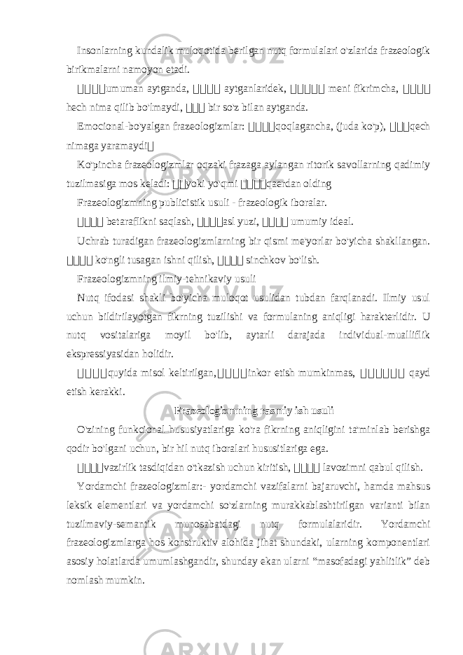 Insonlarning kundalik muloqotida berilgan nutq formulalari o&#39;zlarida frazeologik birikmalarni namoyon etadi. 骇骇骇 骇 umuman aytganda, 骇 骇 骇 骇 aytganlaridek, 骇 骇骇骇 骇 meni fikrimcha, 骇 骇 骇 骇 hech nima qilib bo&#39;lmaydi, 骇 骇 骇 bir so&#39;z bilan aytganda. Emocional-bo&#39;yalgan frazeologizmlar: 骇 骇骇骇 qoqlagancha, (juda ko&#39;p), 骇 骇 骇 qech nimaga yaramaydi 骇 Ko&#39;pincha frazeologizmlar oqzaki frazaga aylangan ritorik savollarning qadimiy tuzilmasiga mos keladi: 骇 骇 yoki yo&#39;qmi 骇 骇骇 骇 qaerdan olding Frazeologizmning publicistik usuli - frazeologik iboralar. 骇 骇 骇骇 betaraflikni saqlash, 骇 骇骇骇 asl yuzi, 骇 骇骇骇 umumiy ideal. Uchrab turadigan frazeologizmlarning bir qismi me&#39;yorlar bo&#39;yicha shakllangan. 骇 骇骇 骇 ko&#39;ngli tusagan ishni qilish, 骇 骇 骇骇 sinchkov bo&#39;lish. Frazeologizmning ilmiy-tehnikaviy usuli Nutq ifodasi shakli bo&#39;yicha muloqot usulidan tubdan farqlanadi. Ilmiy usul uchun bildirilayotgan fikrning tuzilishi va formulaning aniqligi harakterlidir. U nutq vositalariga moyil bo&#39;lib, aytarli darajada individual-mualliflik ekspressiyasidan holidir. 骇 骇骇骇 quyida misol keltirilgan, 骇 骇骇骇 inkor etish mumkinmas, 骇 骇骇骇骇骇 qayd etish kerakki. Frazeologizmning rasmiy ish usuli O&#39;zining funkcional hususiyatlariga ko&#39;ra fikrning aniqligini ta&#39;minlab berishga qodir bo&#39;lgani uchun, bir hil nutq iboralari hususitlariga ega. 骇 骇骇骇 vazirlik tasdiqidan o&#39;tkazish uchun kiritish, 骇 骇骇骇 lavozimni qabul qilish. Yordamchi frazeologizmlar:- yordamchi vazifalarni bajaruvchi, hamda mahsus leksik elementlari va yordamchi so&#39;zlarning murakkablashtirilgan varianti bilan tuzilmaviy-semantik munosabatdagi nutq formulalaridir. Yordamchi frazeologizmlarga hos konstruktiv alohida jihat shundaki, ularning komponentlari asosiy holatlarda umumlashgandir, shunday ekan ularni “masofadagi yahlitlik” deb nomlash mumkin. 