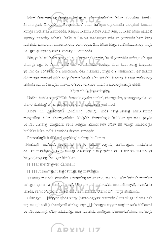 Mamlakatimizning boshqa ko’pgina chet davlatlari bilan aloqalari bordir. Shuningdek Xitoy Xalq Respublikasi bilan bo’lgan diplomatik aloqalari kundan kunga rivojlanib bormoqda. Respublikamiz Xitoy Xalq Respublikasi bilan nafaqat siyosiy-iqtisodiy sohada, balki ta’lim va madaniyat sohalari yuzasida ham keng ravishda samarali hamkorlik olib bormoqda. Shu bilan birga yurtimizda xitoy tiliga bo’lgan qiziqish yanada kuchayib bormoqda. Biz, ya’ni talabalar xitoy tilini o’rganar ekanmiz, bu til yuzasida nafaqat chuqur bilimga ega bo’lishni, balki uni vatanimizda boshqa tillar kabi keng tarqatish yo’lini oz bo’lsada o’z burchimiz deb hisoblab, unga o’z hissamizni qo’shishni oldimizga maqsad qilib qo’yishimiz kerak. Shu sababli bizning bitiruv malakaviy ishimiz uchun tanlagan mavzu o’zbek va xitoy tillari frazeologiyasiga oiddir. Xitoy tilida frazeologiya Ushbu bobda xiitoy tilida frazeologiyalar turlari, chengyular, guangyunyular va ular o’rtasidagi o’hshashlik va farqlar haqida so’z yuritiladi. Xitoy tili frazeologik fondining boyligi, unda rang-barang birliklarning mavjudligi bilan ahamiyatlidir. Ko’plab frazeologik birliklar qadimda paydo bo’lib, bizning kungacha yetib kelgan. Zamonaviy xitoy tili yangi frazeologik birliklar bilan to’lib borishda davom etmoqda. Frazeologik birliklarni quyidagi turlarga bo’lamiz: Mustaqil ma’noli, ko’chma ma’no bilan bog’liq bo’lmagan, metaforik qo’llanilmaydigan, lekin shunga qaramay hissiy-qadrli va ta’sirchan ma’no va bo’yoqlarga ega bo’lgan birliklar. 骇骇骇骇 hairentingwen-dahshatli 骇 骇骇骇 bukemingzhuang-ta’rifga sig’maydigan Tasviriy-ma’noli vositalar. Frazeologizmlar aniq, ma’noli, ular ko’rish mumkin bo’lgan qahramonlarni yaratadi. Ular o’z asl ma’nosida tushunilmaydi, metaforik tarzda, ya’ni o’zgacha timsol qilib qo’llaniladi. Ularni to’rt turga ajratamiz: Chengyu 成 成 tayyor ifoda-xitoy frazeologiyasi tizimida ( rus tiliga idioma deb tarjima qilinadi ) ahamiyatli o’ringa ega. 骇 骇 chengyu tayyor turg’un so’z birikmasi bo’lib, qadimgi xitoy odatlariga mos ravishda qurilgan. Umum-ko’chma ma’noga 