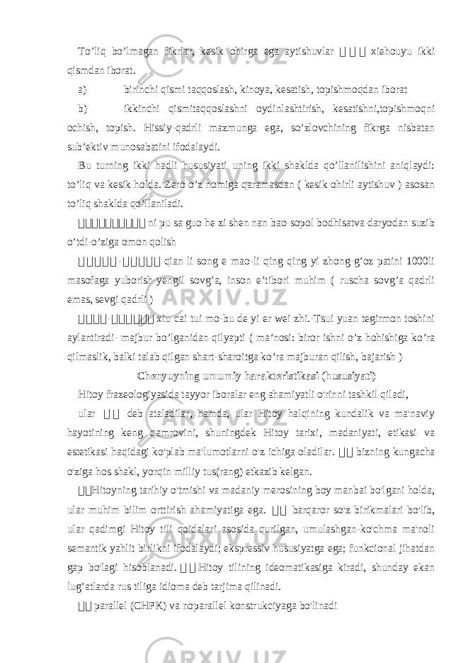 To’liq bo’lmagan fikrlar, kesik ohirga ega aytishuvlar 骇骇 骇 xiehouyu ikki qismdan iborat. a) birinchi qismi taqqoslash, kinoya, kesatish, topishmoqdan iborat b) ikkinchi qismitaqqoslashni oydinlashtirish, kesatishni,topishmoqni ochish, topish. Hissiy-qadrli mazmunga ega, so’zlovchining fikrga nisbatan sub’ektiv munosabatini ifodalaydi. Bu turning ikki hadli hususiyati uning ikki shaklda qo’llanilishini aniqlaydi: to’liq va kesik holda. Zero o’z nomiga qaramasdan ( kesik ohirli aytishuv ) asosan to’liq shaklda qo’llaniladi. 骇 骇 骇 骇骇骇骇骇骇骇 ni pu sa guo he zi shen nan bao-sopol bodhisatva daryodan suzib o’tdi-o’ziga omon qolish 骇 骇骇 骇 骇 - 骇 骇 骇骇骇 qian li song e mao-li qing qing yi zhong-g’oz patini 1000li masofaga yuborish-yengil sovg’a, inson e’tibori muhim ( ruscha sovg’a qadrli emas, sevgi qadrli ) 骇 骇骇骇 - 骇 骇骇骇 骇 骇 xiu cai tui mo-bu de yi er wei zhi.-Tsui yuan tegirmon toshini aylantiradi- majbur bo’lganidan qilyapti ( ma’nosi: biror ishni o’z hohishiga ko’ra qilmaslik, balki talab qilgan shart-sharoitga ko’ra majburan qilish, bajarish ) Chenyuyning umumiy harakteristikasi (hususiyati) Hitoy frazeologiyasida tayyor iboralar eng ahamiyatli o&#39;rinni tashkil qiladi, ular 骇 骇 deb ataladilar, hamda, ular Hitoy halqining kundalik va ma&#39;naviy hayotining keng qamrovini, shuningdek Hitoy tarixi, madaniyati, etikasi va estetikasi haqidagi ko&#39;plab ma&#39;lumotlarni o&#39;z ichiga oladilar. 骇 骇 bizning kungacha o&#39;ziga hos shakl, yorqin milliy tus(rang) etkazib kelgan. 骇 骇 Hitoyning tarihiy o&#39;tmishi va madaniy merosining boy manbai bo&#39;lgani holda, ular muhim bilim orttirish ahamiyatiga ega. 骇 骇 barqaror so&#39;z birikmalari bo&#39;lib, ular qadimgi Hitoy tili qoidalari asosida qurilgan, umulashgan-ko&#39;chma ma&#39;noli semantik yahlit birlikni ifodalaydi; ekspressiv hususiyatga ega; funkcional jihatdan gap bo&#39;lagi hisoblanadi. 骇 骇 Hitoy tilining ideomatikasiga kiradi, shunday ekan lug’atlarda rus tiliga idioma deb tarjima qilinadi. 骇 骇 parallel (CHPK) va noparallel konstrukciyaga bo&#39;linadi 