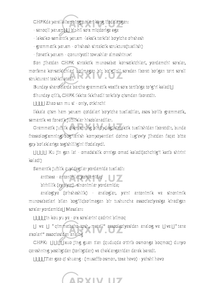 CHPKda parallelizmning turlari keng ifodalangan: - sanoqli par.zm 骇 骇 bir hil so&#39;z miqdoriga ega - leksiko-semantik par.zm -leksik tarkibi bo&#39;yicha o&#39;hshash - grammatik par.zm - o&#39;hshash sintaktik struktura(tuzilish) - fonetik par.zm - qonuniyatli tovushlar almashinuvi Son jihatdan CHPK sintaktik munosabat ko&#39;rsatkichlari, yordamchi so&#39;zlar, morfema ko&#39;rsatkichlari bo&#39;lmagan bir bo’g’inli so&#39;zdan iborat bo&#39;lgan to&#39;rt so&#39;zli strukturani tashkil etadi. Bunday sharoitlarda barcha grammatik vazifa so&#39;z tartibiga to’g’ri keladi 骇 Shunday qilib, CHPK ikkita ikkihadli tarkibiy qismdan iboratdir. 骇骇骇骇 Zhao san mu si - oniy, o&#39;tkinchi Ikkala qism ham par.zm qoidalari bo&#39;yicha tuziladilar, asos bo&#39;lib grammatik, semantik va fonetik juftliklar hisoblanadilar. Grammatik juftlik qismlarning bir tipdagi sintaktik tuzilishidan iboratdir, bunda frazeologizmning bog’lanish kompopentlari doimo lug’aviy jihatdan faqat bitta gap bo&#39;laklariga tegishliligini ifodalaydi. 骇 骇 骇骇 Ku jin gan lai - omadsizlik o&#39;rniga omad keladi(achchig’i ketib shirini keladi) Semantik juftlik quyidagilar yordamida tuziladi: antiteza - antonimlar yordamida; birhillik (ayniyat) -sinonimlar yordamida; analogiya (o&#39;hshashlik) - analoglar, ya&#39;ni antonimik va sinonimik munosabatlari bilan bog’liqbo&#39;lmagan bir tushuncha associaciyasiga kiradigan so&#39;zlar yordamida 骇 Masalan: 骇 骇骇骇 jin kou yu ya - o&#39;z so&#39;zlarini qadrini bilmoq 骇 va 骇 “ qimmatbaho tosh, metall” associaciyasidan analog va 骇 va 骇 “ tana a&#39;zolari” associasidan analog CHPK: 骇 骇 骇 骇 zuo jing guan tian (quduqda o&#39;tirib osmonga boqmoq) dunyo qarashning pastligidan (torligidan) va cheklanganidan darak beradi. 骇 骇骇骇 Tian gao qi shuang - (musaffo osmon, toza havo) - yahshi havo 