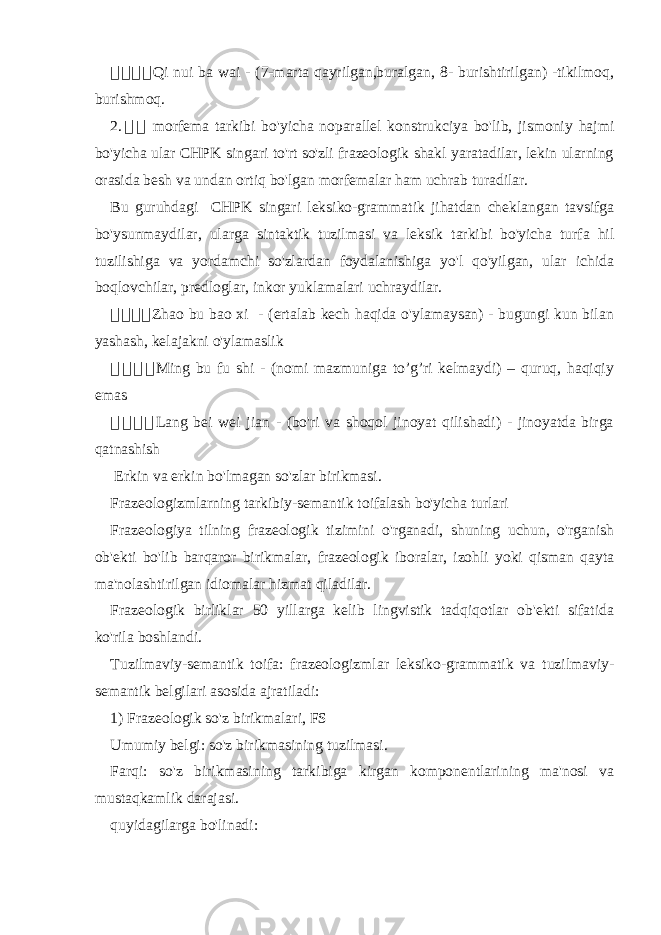 骇骇骇骇 Qi nui ba wai - (7-marta qayrilgan,buralgan, 8- burishtirilgan) -tikilmoq, burishmoq. 2. 骇 骇 morfema tarkibi bo&#39;yicha noparallel konstrukciya bo&#39;lib, jismoniy hajmi bo&#39;yicha ular CHPK singari to&#39;rt so&#39;zli frazeologik shakl yaratadilar, lekin ularning orasida besh va undan ortiq bo&#39;lgan morfemalar ham uchrab turadilar. Bu guruhdagi CHPK singari leksiko-grammatik jihatdan cheklangan tavsifga bo&#39;ysunmaydilar, ularga sintaktik tuzilmasi va leksik tarkibi bo&#39;yicha turfa hil tuzilishiga va yordamchi so&#39;zlardan foydalanishiga yo&#39;l qo&#39;yilgan, ular ichida boqlovchilar, predloglar, inkor yuklamalari uchraydilar. 骇 骇骇骇 Zhao bu bao xi - (ertalab kech haqida o&#39;ylamaysan) - bugungi kun bilan yashash, kelajakni o&#39;ylamaslik 骇 骇 骇 骇 Ming bu fu shi - (nomi mazmuniga to’g’ri kelmaydi) – quruq, haqiqiy emas 骇 骇 骇 骇 Lang bei wei jian - (bo&#39;ri va shoqol jinoyat qilishadi) - jinoyatda birga qatnashish Erkin va erkin bo&#39;lmagan so&#39;zlar birikmasi. Frazeologizmlarning tarkibiy-semantik toifalash bo&#39;yicha turlari Frazeologiya tilning frazeologik tizimini o&#39;rganadi, shuning uchun, o&#39;rganish ob&#39;ekti bo&#39;lib barqaror birikmalar, frazeologik iboralar, izohli yoki qisman qayta ma&#39;nolashtirilgan idiomalar hizmat qiladilar. Frazeologik birliklar 50 yillarga kelib lingvistik tadqiqotlar ob&#39;ekti sifatida ko&#39;rila boshlandi. Tuzilmaviy-semantik toifa: frazeologizmlar leksiko-grammatik va tuzilmaviy- semantik belgilari asosida ajratiladi: 1) Frazeologik so&#39;z birikmalari, FS Umumiy belgi: so&#39;z birikmasining tuzilmasi. Farqi: so&#39;z birikmasining tarkibiga kirgan komponentlarining ma&#39;nosi va mustaqkamlik darajasi. quyidagilarga bo&#39;linadi: 