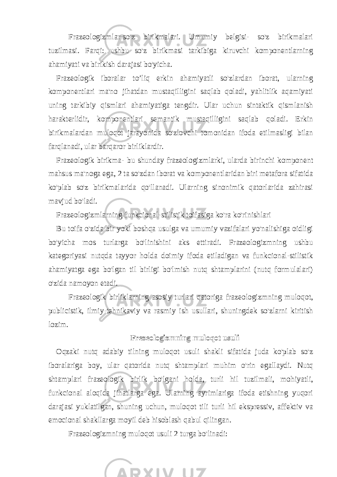 Frazeologizmlar-so&#39;z birikmalari. Umumiy belgisi- so&#39;z birikmalari tuzilmasi. Farqi: ushbu so&#39;z birikmasi tarkibiga kiruvchi komponentlarning ahamiyati va birikish darajasi bo&#39;yicha. Frazeologik iboralar to’liq erkin ahamiyatli so&#39;zlardan iborat, ularning komponentlari ma&#39;no jihatdan mustaqilligini saqlab qoladi, yahlitlik aqamiyati uning tarkibiy qismlari ahamiyatiga tengdir. Ular uchun sintaktik qismlanish harakterlidir, komponentlari semantik mustaqilligini saqlab qoladi. Erkin birikmalardan muloqot jarayonida so&#39;zlovchi tomonidan ifoda etilmasligi bilan farqlanadi, ular barqaror birliklardir. Frazeologik birikma- bu shunday frazeologizmlarki, ularda birinchi komponent mahsus ma&#39;noga ega, 2 ta so&#39;zdan iborat va komponentlaridan biri metafora sifatida ko&#39;plab so&#39;z birikmalarida qo&#39;llanadi. Ularning sinonimik qatorlarida zahirasi mavjud bo&#39;ladi. Frazeologizmlarning funkcional-stilistik toifasiga ko&#39;ra ko&#39;rinishlari Bu toifa o&#39;zida bir yoki boshqa usulga va umumiy vazifalari yo&#39;nalishiga oidligi bo&#39;yicha mos turlarga bo&#39;linishini aks ettiradi. Frazeologizmning ushbu kategoriyasi nutqda tayyor holda doimiy ifoda etiladigan va funkcional-stilistik ahamiyatga ega bo&#39;lgan til birligi bo&#39;lmish nutq shtamplarini (nutq formulalari) o&#39;zida namoyon etadi. Frazeologik birliklarning asosiy turlari qatoriga frazeologizmning muloqot, publicistik, ilmiy-tehnikaviy va rasmiy ish usullari, shuningdek so&#39;zlarni kiritish lozim. Frezeologizmning muloqot usuli Oqzaki nutq adabiy tilning muloqot usuli shakli sifatida juda ko&#39;plab so&#39;z iboralariga boy, ular qatorida nutq shtamplari muhim o&#39;rin egallaydi. Nutq shtamplari frazeologik birlik bo&#39;lgani holda, turli hil tuzilmali, mohiyatli, funkcional aloqida jihatlarga ega. Ularning ayrimlariga ifoda etishning yuqori darajasi yuklatilgan, shuning uchun, muloqot tili turli hil ekspressiv, affektiv va emocional shakllarga moyil deb hisoblash qabul qilingan. Frazeologizmning muloqot usuli 2 turga bo&#39;linadi: 