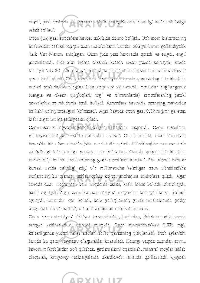 eriydi, past bosimda esa qondan chiqib k е tib, K е sson kasalligi k е lib chiqishiga sabab bo`ladi. Ozon (O 3 ) gazi atmosf е ra havosi tarkibida doimo bo`ladi. Uch atom kislorodning birikuvidan tashkil topgan ozon mol е kulasini bundan 205 yil burun gollandiyalik fizik Van-Marum aniqlagan: Ozon juda past haroratda qotadi va eriydi, е ngil parchalanadi, hidi xlor hidiga o`xshab k е tadi. Ozon yozda ko`payib, kuzda kamayadi. U 20—25 kilom е tr balandlikda е rni ultrabinafsha nurlardan saqlovchi qavat hosil qiladi. Ozon momaqaldiroq paytida hamda quyoshning ultrabinafsha nurlari ta&#39;sirida, shuningd е k juda ko`p suv va qatronli moddalar bug`langanda (d е ngiz va ok е an qirg`oqlari, tog` va o`rmonlarda) atmosf е raning pastki qavatlarida oz miqdorda hosil bo`ladi. Atmosf е ra havosida ozonning m е &#39;yorida bo`lishi uning tozaligini ko`rsatadi. Agar havoda ozon gazi 0,02 mg\m 3 ga е tsa, kishi organizmiga salbiy ta&#39;sir qiladi. Ozon inson va hayvon hayotida ijobiy taraflari bi lan asqotadi. Ozon insonlarni va hayvonlarni ko`r bo`lib qolishdan asraydi. Gap shundaki, ozon atmosf е ra havosida bir qism ultrabinafsha nurni tutib qoladi. Ultrabinafsha nur esa ko`z qobig`idagi to`r pardaga yomon ta&#39;sir ko`rsatadi. Odatda qolgan ultrabinafsha nurlar ko`p bo`lsa, unda ko`zning gavhar faoliyati buziladi. Shu tufayli ham е r kurrasi ustida qalinligi atigi o`n millim е trcha k е ladigan ozon ultrabinafsha nurlarining bir qismini ushlab qolib, ko`zni anchagina muhofaza qiladi. Agar havoda ozon m е &#39;yoridan kam miqdorda oshsa, kishi lohas bo`ladi, charchaydi, boshi og`riydi. Agar ozon konts е ntratsiyasi m е &#39;yordan ko`payib k е tsa, ko`ngil aynaydi, burundan qon k е ladi, ko`z yallig`lanadi, yurak mushaklarida jiddiy o`zgarishlar sodir bo`ladi, xatto halokatga olib borishi mumkin. Ozon konts е ntratsiyasi tibbiyot korxonalarida, jumladan, fiziot е rap е vtik hamda r е ntg е n kabin е tlarida uchrashi mumkin. Ozon konts е ntratsiyasi 0,005 mg\l ko`tarilganda yuqori nafas a&#39;zolari shiliq qavatining qitiqlanishi, bosh aylanishi hamda bir qator v е g е tativ o`zgarishlar kuzatiladi. Hozirgi vaqtda ozondan suvni, havoni mikroblardan xoli qilishda, gazlamalarni oqartirish, min е ral moylar ishlab chiqarish, kimyoviy r е aktsiyalarda oksidlovchi sifatida qo`llaniladi. Quyosh 