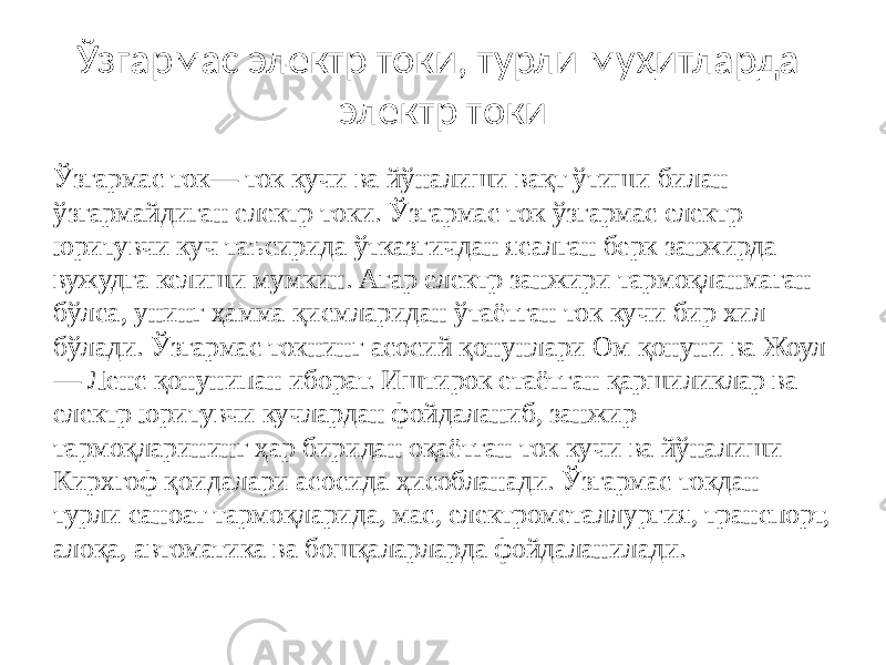 Ўзгармас электр токи, турли муҳитларда электр токи Ўзгармас ток— ток кучи ва йўналиши вақт ўтиши билан ўзгармайдиган електр токи. Ўзгармас ток ўзгармас електр юритувчи куч таъсирида ўтказгичдан ясалган берк занжирда вужудга келиши мумкин. Aгар електр занжири тармоқланмаган бўлса, унинг ҳамма қисмларидан ўтаётган ток кучи бир хил бўлади. Ўзгармас токнинг асосий қонунлари Ом қонуни ва Жоул — Ленс қонунипан иборат. Иштирок етаётган қаршиликлар ва електр юритувчи кучлардан фойдаланиб, занжир тармоқларининг ҳар биридан оқаётган ток кучи ва йўналиши Кирхгоф қоидалари асосида ҳисобланади. Ўзгармас токдан турли саноат тармоқларида, мас, електрометаллургия, транспорт, алоқа, автоматика ва бошқаларларда фойдаланилади. 