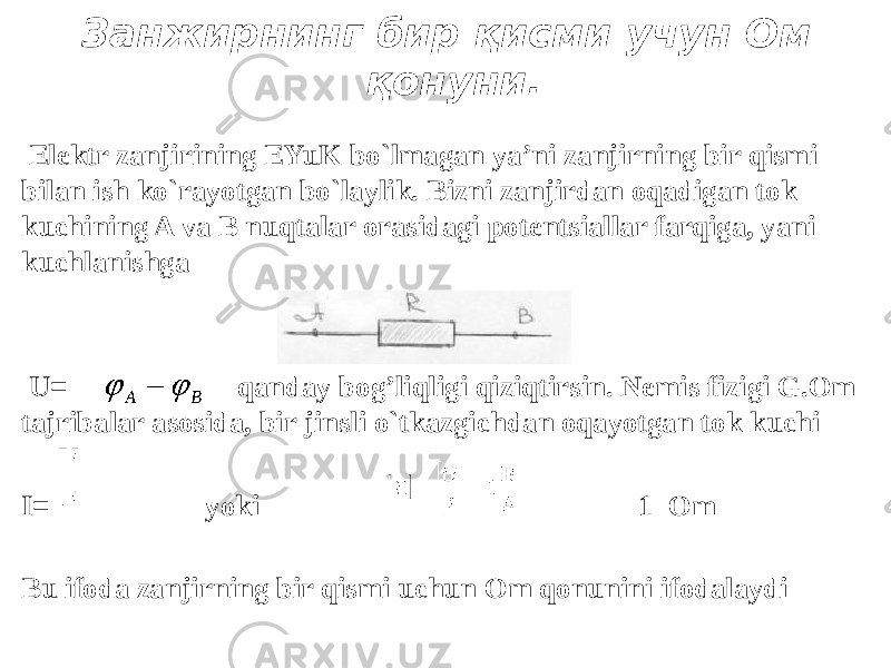 Занжирнинг бир қисми учун Ом қонуни. Elektr zanjirining EYuK bo`lmagan ya’ni zanjirning bir qismi bilan ish ko`rayotgan bo`laylik. Bizni zanjirdan oqadigan tok kuchining A va B nuqtalar orasidagi potentsiallar farqiga, yani kuchlanishga U= qanday bog’liqligi qiziqtirsin. Nemis fizigi G.Om tajribalar asosida, bir jinsli o`tkazgichdan oqayotgan tok kuchi I= yoki 1 Om Bu ifoda zanjirning bir qismi uchun Om qonunini ifodalaydi                       