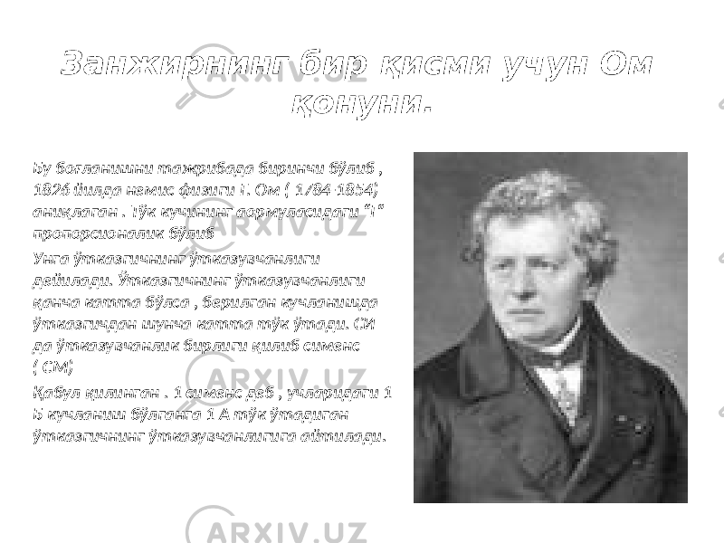 Занжирнинг бир қисми учун Ом қонуни. Бу боғланишни тажрибада биринчи бўлиб , 1826 йилда немис физиги Г. Ом ( 1784-1854) аниқлаган . Тўк кучининг аормуласидаги “Г” пропорсионалик бўлиб Унга ўтказгичнинг ўтказувчанлиги дейилади. Ўтказгичнинг ўтказувчанлиги қанча катта бўлса , берилган кучланишда ўтказгичдан шунча катта тўк ўтади. СИ да ўтказувчанлик бирлиги қилиб сименс ( СМ) Қабул қилинган . 1 cименс деб , учларидаги 1 Б кучланиш бўлганга 1 A тўк ўтадиган ўтказгичнинг ўтказувчанлигига айтилади. 