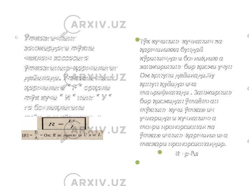 • Ўтказгичнинг занжирдаги тўкни чеклаш хоссасига ўтказгининг қаршилигиг дейилади. Ўтказгичнинг қаршилиги “ Р “ орқали тўк кучи “ И “ нинг “ У “ га боғлиқлигини қуйидаги кўринишда ёзиш мумкин .  Тўк кучининг кучланиш ва қаршиликка бундай кўринишдаги боғлиқликга занжирининг бир қисми учун Ом қонуни дейилади.Бу қонун қуйидагича таърифланади . Занжирнинг бир қисмидан ўтаётган тўкнинг кучи ўтказгич учларидаги кучланишга тоғри пропорсионал ва ўтказгичнинг қаршилигига тескари пропорсионалдир.  R= p-l\s  