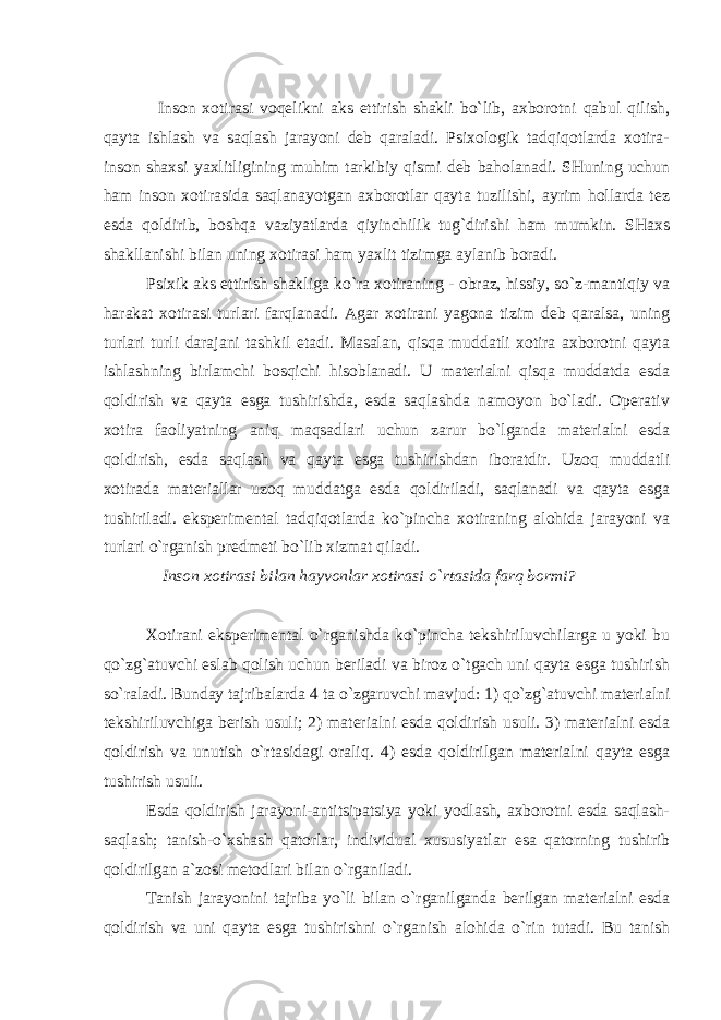  Inson xotirasi voqelikni aks ettirish shakli bo`lib, axborotni qabul qilish, qayta ishlash va saqlash jarayoni deb qaraladi. Psixologik tadqiqotlarda xotira- inson shaxsi yaxlitligining muhim tarkibiy qismi deb baholanadi. SHuning uchun ham inson xotirasida saqlanayotgan axborotlar qayta tuzilishi, ayrim hollarda tez esda qoldirib, boshqa vaziyatlarda qiyinchilik tug`dirishi ham mumkin. SHaxs shakllanishi bilan uning xotirasi ham yaxlit tizimga aylanib boradi. Psixik aks ettirish shakliga ko`ra xotiraning - obraz, hissiy, so`z-mantiqiy va harakat xotirasi turlari farqlanadi. Agar xotirani yagona tizim deb qaralsa, uning turlari turli darajani tashkil etadi. Masalan, qisqa muddatli xotira axborotni qayta ishlashning birlamchi bosqichi hisoblanadi. U materialni qisqa muddatda esda qoldirish va qayta esga tushirishda, esda saqlashda namoyon bo`ladi. Operativ xotira faoliyatning aniq maqsadlari uchun zarur bo`lganda materialni esda qoldirish, esda saqlash va qayta esga tushirishdan iboratdir. Uzoq muddatli xotirada materiallar uzoq muddatga esda qoldiriladi, saqlanadi va qayta esga tushiriladi. eksperimental tadqiqotlarda ko`pincha xotiraning alohida jarayoni va turlari o`rganish predmeti bo`lib xizmat qiladi. Inson xotirasi bilan hayvonlar xotirasi o`rtasida farq bormi? Xotirani eksperimental o`rganishda ko`pincha tekshiriluvchilarga u yoki bu qo`zg`atuvchi eslab qolish uchun beriladi va biroz o`tgach uni qayta esga tushirish so`raladi. Bunday tajribalarda 4 ta o`zgaruvchi mavjud: 1) qo`zg`atuvchi materialni tekshiriluvchiga berish usuli; 2) materialni esda qoldirish usuli. 3) materialni esda qoldirish va unutish o`rtasidagi oraliq. 4) esda qoldirilgan materialni qayta esga tushirish usuli. Esda qoldirish jarayoni-antitsipatsiya yoki yodlash, axborotni esda saqlash- saqlash; tanish-o`xshash qatorlar, individual xususiyatlar esa qatorning tushirib qoldirilgan a`zosi metodlari bilan o`rganiladi. Tanish jarayonini tajriba yo`li bilan o`rganilganda berilgan materialni esda qoldirish va uni qayta esga tushirishni o`rganish alohida o`rin tutadi. Bu tanish 