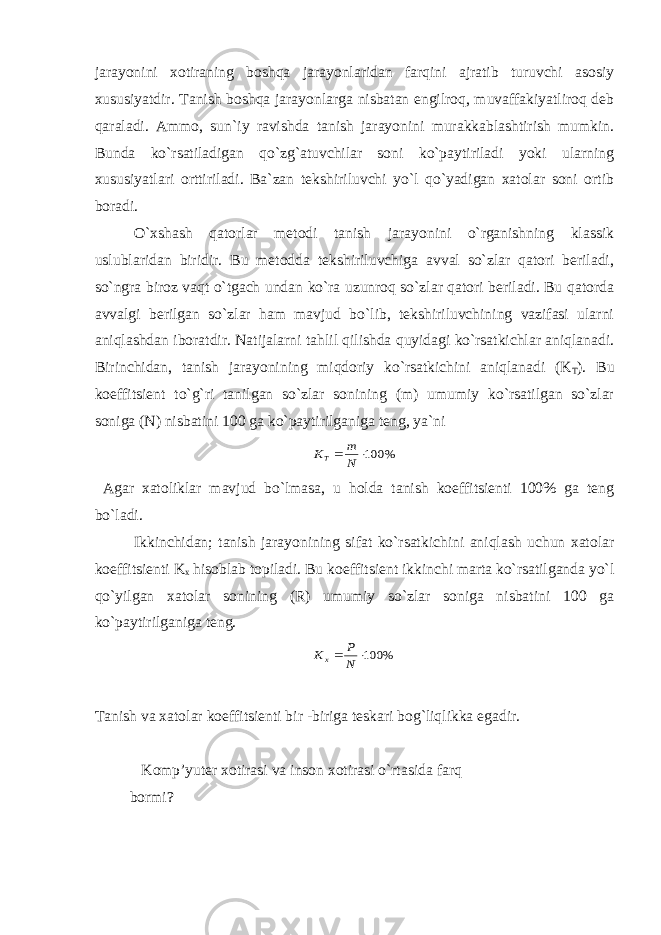 jarayonini xotiraning boshqa jarayonlaridan farqini ajratib turuvchi asosiy xususiyatdir. Tanish boshqa jarayonlarga nisbatan engilroq, muvaffakiyatliroq deb qaraladi. Ammo, sun`iy ravishda tanish jarayonini murakkablashtirish mumkin. Bunda ko`rsatiladigan qo`zg`atuvchilar soni ko`paytiriladi yoki ularning xususiyatlari orttiriladi. Ba`zan tekshiriluvchi yo`l qo`yadigan xatolar soni ortib boradi. O`xshash qatorlar metodi tanish jarayonini o`rganishning klassik uslublaridan biridir. Bu metodda tekshiriluvchiga avval so`zlar qatori beriladi, so`ngra biroz vaqt o`tgach undan ko`ra uzunroq so`zlar qatori beriladi. Bu qatorda avvalgi berilgan so`zlar ham mavjud bo`lib, tekshiriluvchining vazifasi ularni aniqlashdan iboratdir. Natijalarni tahlil qilishda quyidagi ko`rsatkichlar aniqlanadi. Birinchidan, tanish jarayonining miqdoriy ko`rsatkichini aniqlanadi (K T ). Bu koeffitsient to`g`ri tanilgan so`zlar sonining (m) umumiy ko`rsatilgan so`zlar soniga (N) nisbatini 100 ga ko`paytirilganiga teng, ya`ni% 100  N m КТ Agar xatoliklar mavjud bo`lmasa, u holda tanish koeffitsienti 100% ga teng bo`ladi. Ikkinchidan; tanish jarayonining sifat ko`rsatkichini aniqlash uchun xatolar koeffitsienti K x hisoblab topiladi. Bu koeffitsient ikkinchi marta ko`rsatilganda yo`l qo`yilgan xatolar sonining (R) umumiy so`zlar soniga nisbatini 100 ga ko`paytirilganiga teng. % 100  N P Кх Tanish va xatolar koeffitsienti bir -biriga teskari bog`liqlikka egadir. Komp’yuter xotirasi va inson xotirasi o`rtasida farq bormi? 