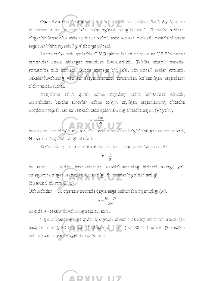 Operativ xotirani ko`pincha amaliy maqsadlarda tadqiq etiladi. Ayniqsa, bu muammo bilan muhandislik psixologiyasi shug`ullanadi. Operativ xotirani o`rganish jarayonida esda qoldirish xajmi, esda saqlash muddati, materialni qayta esga tushirishning aniqligi e`tiborga olinadi. Laboratoriya tadqiqotlarida G.V.Repkina ishlab chiqqan va T.P.Zinchenko tomonidan qayta ishlangan metoddan foydalaniladi. Tajriba raqamli material yordamida olib boriladi. Bunda tasmaga bir, ikki, uch xonali sonlar yoziladi. Tekshiriluvchining vazifasi eksperimentator tomonidan ko`rsatilgan raqamlarni o`chirishdan iborat. Natijalarni tahlil qilish uchun quyidagi uchta ko`rsatkich olinadi; Birinchidan, barcha sinovlar uchun to`g`ri topilgan raqamlarning o`rtacha miqdorini topish. Bu ko`rsatkich esda qoldirishning o`rtacha xajmi (V) ya`ni,N m V   bu erda m- har bir sinovda tekshiriluvchi tomonidan to`g`ri topilgan raqamlar soni, N - sonlarning dasturdagi mikdori. Ikkinchidan; - bu operativ xotirada materialning saqlanish muddati: S l T  bu erda l - tajriba boshlanishdan tekshiriluvchining birinchi xatoga yo`l qo`yguncha o`tgan tasma(lenta) uzunligi, S - tasmaning o`tish tezligi (bu erda S q5 mm G` s.) Uchinchidan: - bu operativ xotirada qayta esga tushurishning aniqligi (A). Ne P Ne A   bu erda P - tekshiriluvchining xatolari soni. Tajriba boshlangunga qadar o`zi yozib oluvchi tasmaga 30 ta uch xonali (1- bosqich uchun), 60 ta 2 xonali (2-bosqich uchun) va 30 ta 1 xonali (3-bosqich uchun ) sonlar yozib tayyorlab qo`yiladi. 