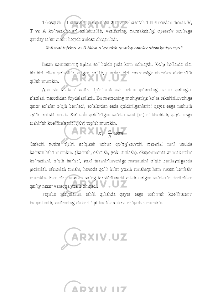 1-bosqich – 1 sinovdan, ikkinchisi 2 ta va 3-bosqich 1 ta sinovdan iborat. V, T va A ko`rsatkichlari solishtirilib, vazifaning murakkabligi operativ xotiraga qanday ta`sir etishi haqida xulosa chiqariladi. Xotirani tajriba yo`li bilan o`rganish qanday amaliy ahamiyatga ega? Inson xotirasining tiplari sof holda juda kam uchraydi. Ko`p hollarda ular bir-biri bilan qo`shilib ketgan bo`lib, ulardan biri boshqasiga nisbatan etakchilik qilish mumkin. Ana shu etakchi xotira tipini aniqlash uchun qatorning ushlab qolingan a`zolari metodidan foydalaniladi. Bu metodning mohiyatiga ko`ra tekshiriluvchiga qator so`zlar o`qib beriladi, so`zlardan esda qoldirilganlarini qayta esga tushirib aytib berishi kerak. Xotirada qoldirilgan so`zlar soni (m) ni hisoblab, qayta esga tushirish koeffitsientini (Kv) topish mumkin.% 100  N m Кв Etakchi xotira tipini aniqlash uchun qo`zg`atuvchi material turli usulda ko`rsatilishii mumkin. (ko`rish, eshitish, yoki aralash). eksperimentator materialni ko`rsatishi, o`qib berishi, yoki tekshiriluvchiga materialni o`qib berilayotganda pichirlab takrorlab turishi, havoda qo`li bilan yozib turishiga ham ruxsat berilishi mumkin. Har bir sinovdan so`ng tekshiriluvchi eslab qolgan so`zlarini tartibidan qat`iy nazar varaqqa yozib chiqadi. Tajriba natijalarini tahlil qilishda qayta esga tushirish koeffitsienti taqqoslanib, xotiraning etakchi tipi haqida xulosa chiqarish mumkin. 