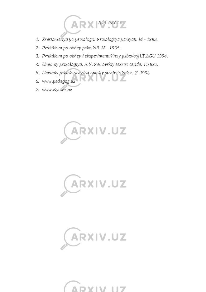 A dabiyotlar: 1. Xrestomatiya po psixologii. Psixologiya pamyati. M - 1993. 2. Praktikum po obhey psixoloii. M - 1994. 3. Praktikum po obhey i eksperimental’noy psixologii.T.LGU 1994. 4. Umumiy psixologiya. A.V. Petrovskiy taxriri ostida. T.1992. 5. Umumiy psixologiyadan amaliy mashg`ulotlar, T. 1994 6. www.pedagog.uz 7. www.ziyonet.uz 