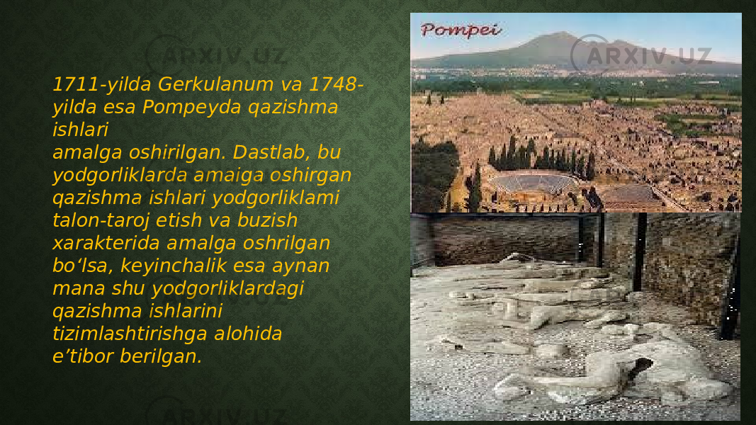 1711-yilda Gerkulanum va 1748- yilda esa Pompeyda qazishma ishlari amalga oshirilgan. Dastlab, bu yodgorliklarda amaiga oshirgan qazishma ishlari yodgorliklami talon-taroj etish va buzish xarakterida amalga oshrilgan bo‘lsa, keyinchalik esa aynan mana shu yodgorliklardagi qazishma ishlarini tizimlashtirishga alohida e’tibor berilgan. 