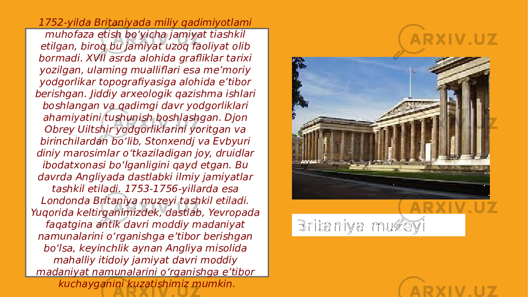 1752-yilda Britaniyada miliy qadimiyotlami muhofaza etish bo‘yicha jamiyat tiashkil etilgan, biroq bu jamiyat uzoq faoliyat olib bormadi. XVII asrda alohida grafliklar tarixi yozilgan, ulaming mualliflari esa me’moriy yodgorlikar topografiyasiga alohida e’tibor berishgan. Jiddiy arxeologik qazishma ishlari boshlangan va qadimgi davr yodgorliklari ahamiyatini tushunish boshlashgan. Djon Obrey Uiltshir yodgorliklarini yoritgan va birinchilardan bo‘lib, Stonxendj va Evbyuri diniy marosimlar o‘tkaziladigan joy, druidlar ibodatxonasi bo‘lganligini qayd etgan. Bu davrda Angliyada dastlabki ilmiy jamiyatlar tashkil etiladi. 1753-1756-yillarda esa Londonda Britaniya muzeyi tashkil etiladi. Yuqorida keltirganimizdek, dastlab, Yevropada faqatgina antik davri moddiy madaniyat namunalarini o‘rganishga e’tibor berishgan bo‘lsa, keyinchlik aynan Angliya misolida mahalliy itidoiy jamiyat davri moddiy madaniyat namunalarini o‘rganishga e’tibor kuchayganini kuzatishimiz mumkin. Britaniya muzeyi 