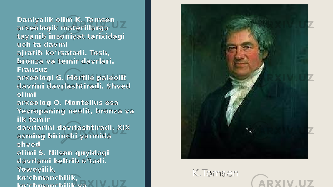 Daniyalik olim K. Tomsen arxeologik materillarga tayanib insoniyat tarixidagi uch ta davmi ajratib ko‘rsatadi. Tosh, bronza va temir davrlari. Fransuz arxeologi G. Mortile paleolit davrini davrlashtiradi. Shved olimi arxeolog O. Montelius esa Yevropaning neolit, bronza va ilk temir davrlarini davrlashtiradi. XIX asming birinchi yarmida shved olimi S. Nilson quyidagi davrlami keltrib o‘tadi. Yowoyilik, ko‘chmanchilik, ko‘chmanchilik va tsivilizatsiya. U bu davrlar ichida bosqichlami ham ko‘rsatib o‘tadi. K.Tomsen 