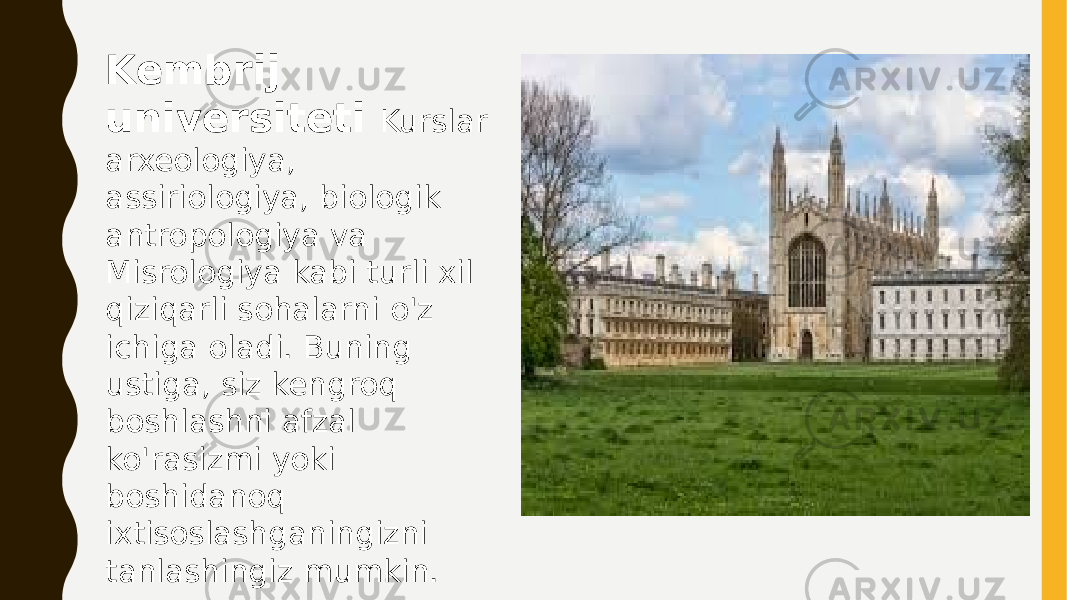 Kembrij universiteti Kurslar arxeologiya, assiriologiya, biologik antropologiya va Misrologiya kabi turli xil qiziqarli sohalarni o&#39;z ichiga oladi. Buning ustiga, siz kengroq boshlashni afzal ko&#39;rasizmi yoki boshidanoq ixtisoslashganingizni tanlashingiz mumkin. 