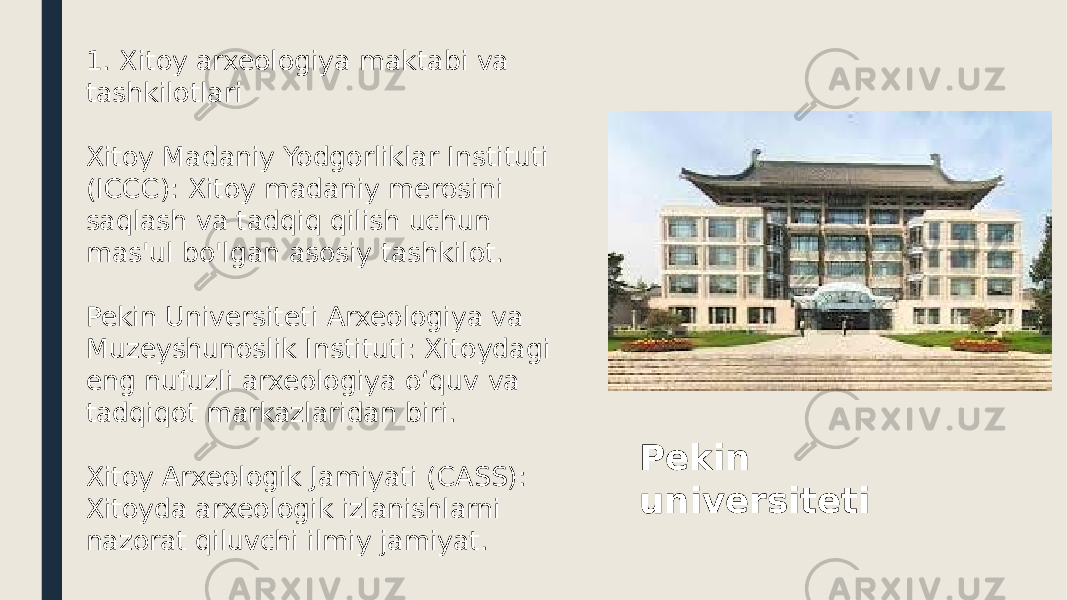 1. Xitoy arxeologiya maktabi va tashkilotlari Xitoy Madaniy Yodgorliklar Instituti (ICCC): Xitoy madaniy merosini saqlash va tadqiq qilish uchun mas&#39;ul bo&#39;lgan asosiy tashkilot. Pekin Universiteti Arxeologiya va Muzeyshunoslik Instituti: Xitoydagi eng nufuzli arxeologiya o‘quv va tadqiqot markazlaridan biri. Xitoy Arxeologik Jamiyati (CASS): Xitoyda arxeologik izlanishlarni nazorat qiluvchi ilmiy jamiyat. Pekin universiteti 