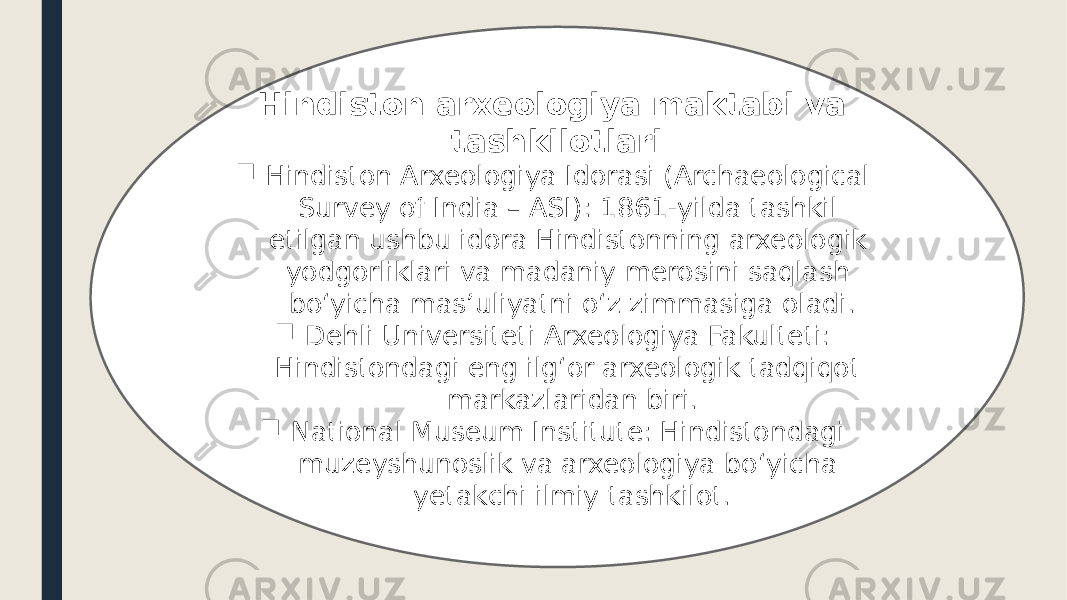 Hindiston arxeologiya maktabi va tashkilotlari  Hindiston Arxeologiya Idorasi (Archaeological Survey of India – ASI): 1861-yilda tashkil etilgan ushbu idora Hindistonning arxeologik yodgorliklari va madaniy merosini saqlash bo‘yicha mas’uliyatni o‘z zimmasiga oladi.  Dehli Universiteti Arxeologiya Fakulteti: Hindistondagi eng ilg‘or arxeologik tadqiqot markazlaridan biri.  National Museum Institute: Hindistondagi muzeyshunoslik va arxeologiya bo‘yicha yetakchi ilmiy tashkilot. 