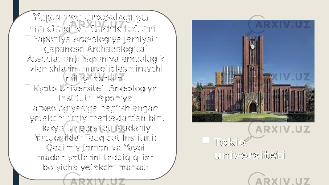 Yaponiya arxeologiya maktabi va tashkilotlari  Yaponiya Arxeologiya Jamiyati (Japanese Archaeological Association): Yaponiya arxeologik izlanishlarini muvofiqlashtiruvchi milliy tashkilot.  Kyoto Universiteti Arxeologiya Instituti: Yaponiya arxeologiyasiga bag‘ishlangan yetakchi ilmiy markazlardan biri.  Tokyo Universiteti Madaniy Yodgorliklar Tadqiqot Instituti: Qadimiy Jomon va Yayoi madaniyatlarini tadqiq qilish bo‘yicha yetakchi markaz.  Tokio universiteti 