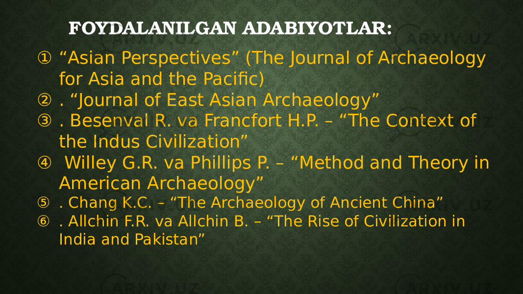 FOYDALANILGAN ADABIYOTLAR: ① “ Asian Perspectives” (The Journal of Archaeology for Asia and the Pacific) ② . “Journal of East Asian Archaeology” ③ . Besenval R. va Francfort H.P. – “The Context of the Indus Civilization” ④ Willey G.R. va Phillips P. – “Method and Theory in American Archaeology” ⑤ . Chang K.C. – “The Archaeology of Ancient China” ⑥ . Allchin F.R. va Allchin B. – “The Rise of Civilization in India and Pakistan” 