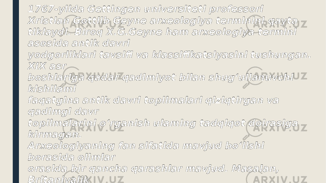 1767-yilda Gettingen universiteti professori Xristian Gottlib Geyne arxeologiya terminini qayta tiklaydi. Biroq X.G.Geyne ham arxeologiya termini asosida antik davri yodgorliklari tavsifi va klassifikatsiyasini tushungan. XIX asr boshlariga qadar qadimiyot bilan shug‘ullanuvchi kishilami faqatgina antik davri topilmalari qiziqtirgan va qadimgi davr topilmalarini o‘rganish ulaming tadqiqot doirasiga kirmagan. Arxeologiyaning fan sifatida mavjud bo‘lishi borasida olimlar orasida bir qancha qarashlar mavjud. Masalan, Britaniyalik olimlar arxeologiyani tarix sohasining bir qismi ekanligini ta‘kidlashadi. Britaniyaning ko‘pgina universitetlarida arxeologiya kursi tarix fakultetlarida o‘qitiladi. Amerikalik arxeologlar esa arxeologiyani antrologiyaning bir qismi ekanligini e’tirof etishadi va shu sababli arxeologiya kurslari antropologiya fakultetlarida o‘qitiladi. 