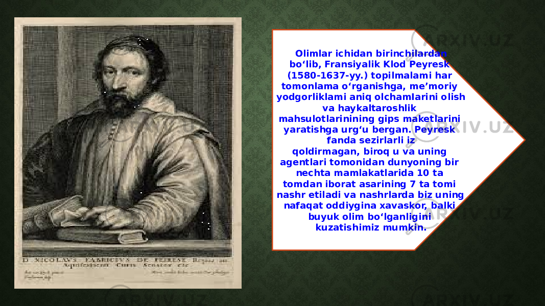 Olimlar ichidan birinchilardan bo‘lib, Fransiyalik Klod Peyresk (1580-1637-yy.) topilmalami har tomonlama o‘rganishga, me’moriy yodgorliklami aniq olchamIarini olish va haykaltaroshlik mahsulotlarinining gips maketlarini yaratishga urg‘u bergan. Peyresk fanda sezirlarli iz qoldirmagan, biroq u va uning agentlari tomonidan dunyoning bir nechta mamlakatlarida 10 ta tomdan iborat asarining 7 ta tomi nashr etiladi va nashrlarda biz uning nafaqat oddiygina xavaskor, balki buyuk olim bo‘lganligini kuzatishimiz mumkin. 