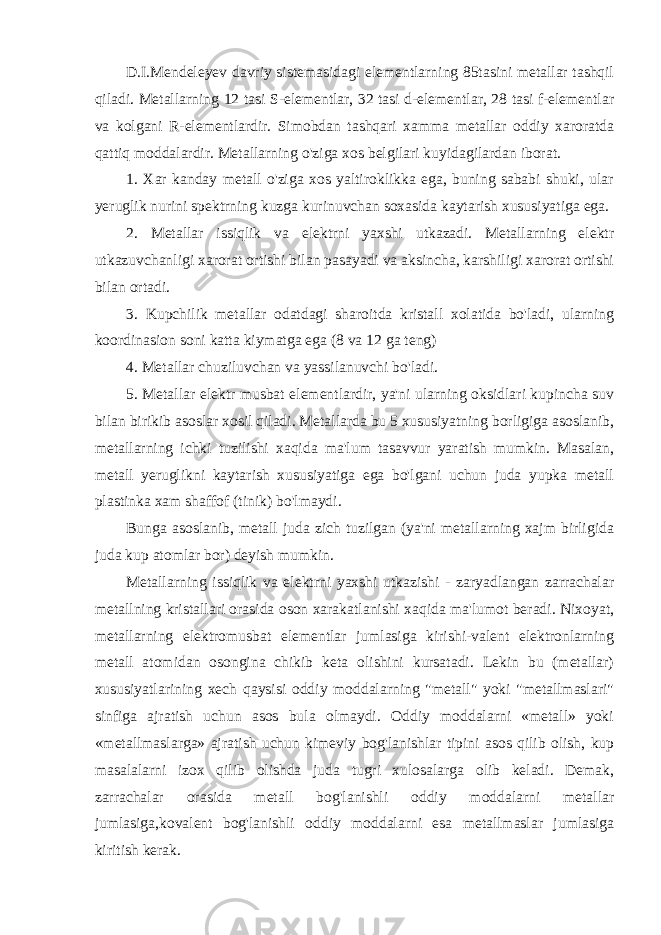 D.I.Mendeleyev davriy sistemasidagi elementlarning 85tasini metallar tashqil qiladi. Metallarning 12 tasi S-elementlar, 32 tasi d-elementlar, 28 tasi f-elementlar va kolgani R-elementlardir. Simobdan tashqari xamma metallar oddiy xaroratda qattiq moddalardir. Metallarning o&#39;ziga xos belgilari kuyidagilardan iborat. 1. Xar kanday metall o&#39;ziga xos yaltiroklikka ega, buning sababi shuki, ular yeruglik nurini spektrning kuzga kurinuvchan soxasida kaytarish xususiyatiga ega. 2. Metallar issiqlik va elektrni yaxshi utkazadi. Metallarning elektr utkazuvchanligi xarorat ortishi bilan pasayadi va aksincha, karshiligi xarorat ortishi bilan ortadi. 3. Kupchilik metallar odatdagi sharoitda kristall xolatida bo&#39;ladi, ularning koordinasion soni katta kiymatga ega (8 va 12 ga teng) 4. Metallar chuziluvchan va yassilanuvchi bo&#39;ladi. 5. Metallar elektr musbat elementlardir, ya&#39;ni ularning oksidlari kupincha suv bilan birikib asoslar xosil qiladi. Metallarda bu 5 xususiyatning borligiga asoslanib, metallarning ichki tuzilishi xaqida ma&#39;lum tasavvur yaratish mumkin. Masalan, metall yeruglikni kaytarish xususiyatiga ega bo&#39;lgani uchun juda yupka metall plastinka xam shaffof (tinik) bo&#39;lmaydi. Bunga asoslanib, metall juda zich tuzilgan (ya&#39;ni metallarning xajm birligida juda kup atomlar bor) deyish mumkin. Metallarning issiqlik va elektrni yaxshi utkazishi - zaryadlangan zarrachalar metallning kristallari orasida oson xarakatlanishi xaqida ma&#39;lumot beradi. Nixoyat, metallarning elektromusbat elementlar jumlasiga kirishi-valent elektronlarning metall atomidan osongina chikib keta olishini kursatadi. Lekin bu (metallar) xususiyatlarining xech qaysisi oddiy moddalarning &#34;metall&#34; yoki &#34;metallmaslari&#34; sinfiga ajratish uchun asos bula olmaydi. Oddiy moddalarni «metall» yoki «metallmaslarga» ajratish uchun kimeviy bog&#39;lanishlar tipini asos qilib olish, kup masalalarni izox qilib olishda juda tugri xulosalarga olib keladi. Demak, zarrachalar orasida metall bog&#39;lanishli oddiy moddalarni metallar jumlasiga,kovalent bog&#39;lanishli oddiy moddalarni esa metallmaslar jumlasiga kiritish kerak. 