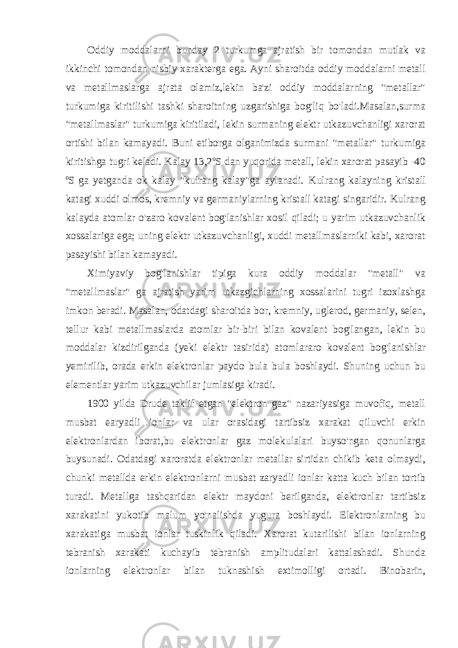 Oddiy moddalarni bunday 2 turkumga ajratish bir tomondan mutlak va ikkinchi tomondan nisbiy xarakterga ega. Ayni sharoitda oddiy moddalarni metall va metallmaslarga ajrata olamiz,lekin ba&#39;zi oddiy moddalarning &#34;metallar&#34; turkumiga kiritilishi tashki sharoitning uzgarishiga bog&#39;liq bo&#39;ladi.Masalan,surma &#34;metallmaslar&#34; turkumiga kiritiladi, lekin surmaning elektr utkazuvchanligi xarorat ortishi bilan kamayadi. Buni etiborga olganimizda surmani &#34;metallar&#34; turkumiga kiritishga tugri keladi. Kalay 13,2 o S dan yuqorida metall, lekin xarorat pasayib -40 o S ga yetganda ok kalay &#34;kulrang kalay&#34;ga aylanadi. Kulrang kalayning kristall katagi xuddi olmos, kremniy va germaniylarning kristall katagi singaridir. Kulrang kalayda atomlar o&#39;zaro kovalent bog&#39;lanishlar xosil qiladi; u yarim utkazuvchanlik xossalariga ega; uning elektr utkazuvchanligi, xuddi metallmaslarniki kabi, xarorat pasayishi bilan kamayadi. Ximiyaviy bog&#39;lanishlar tipiga kura oddiy moddalar &#34;metall&#34; va &#34;metallmaslar&#34; ga ajratish yarim utkazgichlarning xossalarini tugri izoxlashga imkon beradi. Masalan, odatdagi sharoitda bor, kremniy, uglerod, germaniy, selen, tellur kabi metallmaslarda atomlar bir-biri bilan kovalent bog&#39;langan, lekin bu moddalar kizdirilganda (yeki elektr tasirida) atomlararo kovalent bog&#39;lanishlar yemirilib, orada erkin elektronlar paydo bula bula boshlaydi. Shuning uchun bu elementlar yarim utkazuvchilar jumlasiga kiradi. 1900 yilda Drude taklif etgan &#34;elektron gaz&#34; nazariyasiga muvofiq, metall musbat earyadli ionlar va ular orasidagi tartibsiz xarakat qiluvchi erkin elektronlardan iborat,bu elektronlar gaz molekulalari buyso&#39;ngan qonunlarga buysunadi. Odatdagi xaroratda elektronlar metallar sirtidan chikib keta olmaydi, chunki metallda erkin elektronlarni musbat zaryadli ionlar katta kuch bilan tortib turadi. Metallga tashqaridan elektr maydoni berilganda, elektronlar tartibsiz xarakatini yukotib malum yo&#39;nalishda yugura boshlaydi. Elektronlarning bu xarakatiga musbat ionlar tuskinlik qiladi. Xarorat kutarilishi bilan ionlarning tebranish xarakati kuchayib tebranish amplitudalari kattalashadi. Shunda ionlarning elektronlar bilan tuknashish extimolligi ortadi. Binobarin, 