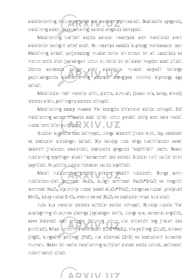 elektronlarning malum yo&#39;nalish sari xarakati kiyinlashadi. Boshkacha aytganda, metallning elektr utkazuvchanligi xarorat ortganda kamayadi. Metallarning tuzilishi xaqida zonalar nazariyasi xam metallarda erkin elektronlar borligini etirof etadi. Bu nazariya asosida kuyidagi mo&#39;loxazalar bor: Metallning kristall panjarasidagi musbat ionlar bir-biridan bir xil uzoqlikda va malum tartib bilan joylashgani uchun bu ionlar bir xil elektr maydon xosil qiladi. Doimo xarakatda bo&#39;lgan erkin elektronlar musbat zaryadli ionlarga yaqinlashganida elektronlarning potensial energiyasi minimal kiymatga ega bo&#39;ladi. Metallardan &#34;asl&#34; metallar oltin, platina, kumush, (bazan mis, kalay, simob) tabiatda erkin, yani tugma xolatda uchraydi. Metallarning asosiy massasi Yer kobigida birikmalar xolida uchraydi. Sof metallarning sanoat mikesida xosil qilish uchun yarokli tabiiy xom ashe metall rudasi nomi bilan yuritiladi. Rudalar kupincha toza bo&#39;lmaydi, ularga bekorchi jinslar-kum, loy, oxaktosh va boshqalar aralashgan bo&#39;ladi. Xar kanday ruda ishga tushirilishdan avval bekorchi jinslardan tozalanishi, boshqacha aytganda &#34;boyitilishi&#34; lozim. Bazan rudalarning boyitilgan shakli &#34;konsentrat&#34; deb ataladi. Rudalar turli usullar bilan boyitiladi. Kupchilik rudalar flotasion usulda boyitiladi. Metall rudalarining birinchi turkumi oksidli rudalardir. Bunga temir rudalaridan-qizil temirtosh Fe 3 O 2 , kungir temirtosh Fe 2 O 3 *3H 2 O va magnitli temirtosh Fe 3 O 2 , alyuminiy rudasi-boksit Al 2 O 3 *2H 2 O, marganes rudasi- pirolyuzit MnO 2 , kalay rudasi SnO 2 , vismut oxrasi Bi 2 O 3 va boshqalar misol bula oladi. Juda kup metallar tabiatda sulfidlar xolida uchraydi. Bunday rudalar Yer pustlogining chukurrok qismiga joylashgan bo&#39;lib, ularga suv, karbonat angidrid, xavo kislorodi tasir etmagan (shuning uchun ular birlamchi tog jinslari deb yuritiladi). Misol uchun mis kolchedani (CuS*Fe 2 S 3 ), mis yaltirogi (Cu 2 S), kinovar (HgS), kurgoshin yaltirogi (PbS), rux aldamasi (ZnS) va boshqalarni kursatish mumkin. Bazan bir necha metallarning sulfidlari aralash xolda uchrab, polimetall rudani tashqil qiladi. 