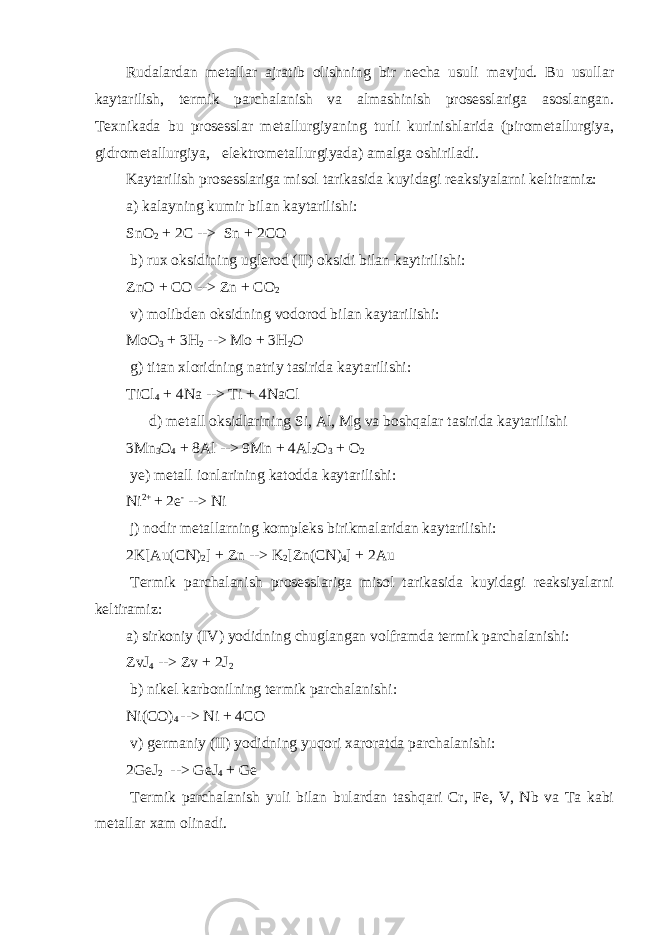 Rudalardan metallar ajratib olishning bir necha usuli mavjud. Bu usullar kaytarilish, termik parchalanish va almashinish prosesslariga asoslangan. Texnikada bu prosesslar metallurgiyaning turli kurinishlarida (pirometallurgiya, gidrometallurgiya,     elektrometallurgiyada) amalga oshiriladi. Kaytarilish prosesslariga misol tarikasida kuyidagi reaksiyalarni keltiramiz: a) kalayning kumir bilan kaytarilishi: SnO 2 + 2C -->   Sn + 2CO   b) rux oksidining uglerod (II) oksidi bilan kaytirilishi: ZnO + CO --> Zn + CO 2   v) molibden oksidning vodorod bilan kaytarilishi: MoO 3 + 3H 2 --> Mo + 3H 2 O   g) titan xloridning natriy tasirida kaytarilishi: TiCl 4 + 4Na --> Ti + 4NaCl           d) metall oksidlarining Si, Al, Mg va boshqalar tasirida kaytarilishi 3Mn 3 O 4 + 8Al --> 9Mn + 4Al 2 O 3 + O 2     ye) metall ionlarining katodda kaytarilishi: Ni 2+ + 2e - --> Ni   j) nodir metallarning kompleks birikmalaridan kaytarilishi: 2K[Au(CN) 2 ] + Zn --> K 2 [Zn(CN) 4 ] + 2Au   Termik parchalanish prosesslariga misol tarikasida kuyidagi reaksiyalarni keltiramiz: a) sirkoniy (IV) yodidning chuglangan volframda termik parchalanishi: ZvJ 4 --> Zv + 2J 2   b) nikel karbonilning termik parchalanishi: Ni(CO) 4 --> Ni + 4CO   v) germaniy (II) yodidning yuqori xaroratda parchalanishi: 2GeJ 2   --> GeJ 4 + Ge   Termik parchalanish yuli bilan bulardan tashqari Cr, Fe, V, Nb va Ta kabi metallar xam olinadi. 