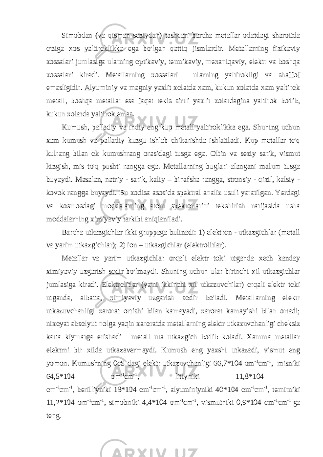 Simobdan (va qisman seziydan) tashqari barcha metallar odatdagi sharoitda o&#39;ziga xos yaltiroklikka ega bo&#39;lgan qattiq jismlardir. Metallarning fizikaviy xossalari jumlasiga ularning optikaviy, termikaviy, mexaniqaviy, elektr va boshqa xossalari kiradi. Metallarning xossalari - ularning yaltirokligi va shaffof emasligidir. Alyuminiy va magniy yaxlit xolatda xam, kukun xolatda xam yaltirok metall, boshqa metallar esa faqat tekis sirtli yaxlit xolatdagina yaltirok bo&#39;lib, kukun xolatda yaltirok emas. Kumush, palladiy va indiy eng kup metall yaltiroklikka ega. Shuning uchun xam kumush va palladiy kuzgu ishlab chikarishda ishlatiladi. Kup metallar to&#39;q kulrang bilan ok kumushrang orasidagi tusga ega. Oltin va seziy sarik, vismut kizgish, mis to&#39;q pushti rangga ega. Metallarning buglari alangani malum tusga buyaydi. Masalan, natriy - sarik, kaliy – binafsha rangga, stronsiy - qizil, kalsiy - kovok rangga buyaydi. Bu xodisa asosida spektral analiz usuli yaratilgan. Yerdagi va kosmosdagi moddalarning atom spektorlarini tekshirish natijasida usha moddalarning ximiyaviy tarkibi aniqlaniladi. Barcha utkazgichlar ikki gruppaga bulinadi: 1) elektron - utkazgichlar (metall va yarim utkazgichlar); 2) ion – utkazgichlar (elektrolitlar). Metallar va yarim utkazgichlar orqali elektr toki utganda xech kanday ximiyaviy uzgarish sodir bo&#39;lmaydi. Shuning uchun ular birinchi xil utkazgichlar jumlasiga kiradi. Elektrolitlar (ya&#39;ni ikkinchi xil utkazuvchilar) orqali elektr toki utganda, albatta, ximiyaviy uzgarish sodir bo&#39;ladi. Metallarning elektr utkazuvchanligi xarorat ortishi bilan kamayadi, xarorat kamayishi bilan ortadi; nixoyat absolyut nolga yaqin xaroratda metallarning elektr utkazuvchanligi cheksiz katta kiymatga erishadi - metall uta utkazgich bo&#39;lib koladi. Xamma metallar elektrni bir xilda utkazavermaydi. Kumush eng yaxshi utkazadi, vismut eng yomon. Kumushning 0oS dagi elektr utkazuvchanligi 66,7*104 om -1 cm -1 ,   misniki 64,5*104 om -1 cm -1 , litiyniki 11,8*104 om -1 cm -1 , berilliyniki 18*104 om -1 cm -1 , alyuminiyniki 40*104 om -1 cm -1 , temirniki 11,2*104 om -1 cm -1 , simobniki 4,4*104 om -1 cm -1 , vismutniki 0,9*104 om -1 cm -1 ga teng. 