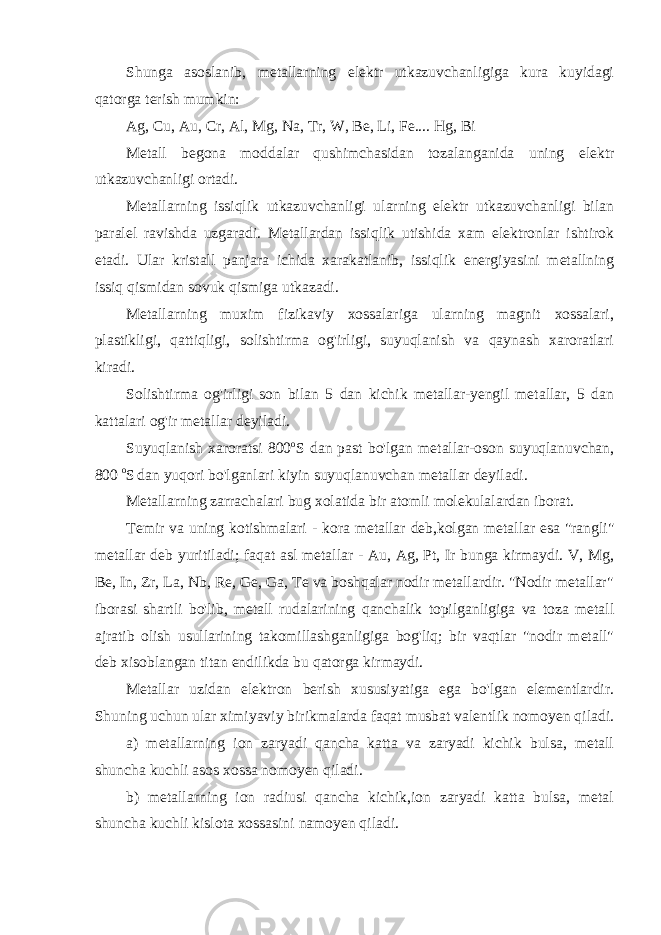 Shunga asoslanib, metallarning elektr utkazuvchanligiga kura kuyidagi qatorga terish mumkin: Ag, Cu, Au, Cr, Al, Mg, Na, Tr, W, Be, Li, Fe.... Hg, Bi Metall begona moddalar qushimchasidan tozalanganida uning elektr utkazuvchanligi ortadi. Metallarning issiqlik utkazuvchanligi ularning elektr utkazuvchanligi bilan paralel ravishda uzgaradi. Metallardan issiqlik utishida xam elektronlar ishtirok etadi. Ular kristall panjara ichida xarakatlanib, issiqlik energiyasini metallning issiq qismidan sovuk qismiga utkazadi. Metallarning muxim fizikaviy xossalariga ularning magnit xossalari, plastikligi, qattiqligi, solishtirma og&#39;irligi, suyuqlanish va qaynash xaroratlari kiradi. Solishtirma og&#39;irligi son bilan 5 dan kichik metallar-yengil metallar, 5 dan kattalari og&#39;ir metallar deyiladi. Suyuqlanish xaroratsi 800 o S dan past bo&#39;lgan metallar-oson suyuqlanuvchan, 800 o S dan yuqori bo&#39;lganlari kiyin suyuqlanuvchan metallar deyiladi. Metallarning zarrachalari bug xolatida bir atomli molekulalardan iborat. Temir va uning kotishmalari - kora metallar deb,kolgan metallar esa &#34;rangli&#34; metallar deb yuritiladi; faqat asl metallar - Au, Ag, Pt, Ir bunga kirmaydi. V, Mg, Be, In, Zr, La, Nb, Re, Ge, Ga, Te va boshqalar nodir metallardir. &#34;Nodir metallar&#34; iborasi shartli bo&#39;lib, metall rudalarining qanchalik topilganligiga va toza metall ajratib olish usullarining takomillashganligiga bog&#39;liq; bir vaqtlar &#34;nodir metall&#34; deb xisoblangan titan endilikda bu qatorga kirmaydi. Metallar uzidan elektron berish xususiyatiga ega bo&#39;lgan elementlardir. Shuning uchun ular ximiyaviy birikmalarda faqat musbat valentlik nomoyen qiladi. a) metallarning ion zaryadi qancha katta va zaryadi kichik bulsa, metall shuncha kuchli asos xossa nomoyen qiladi. b) metallarning ion radiusi qancha kichik,ion zaryadi katta bulsa, metal shuncha kuchli kislota xossasini namoyen qiladi. 