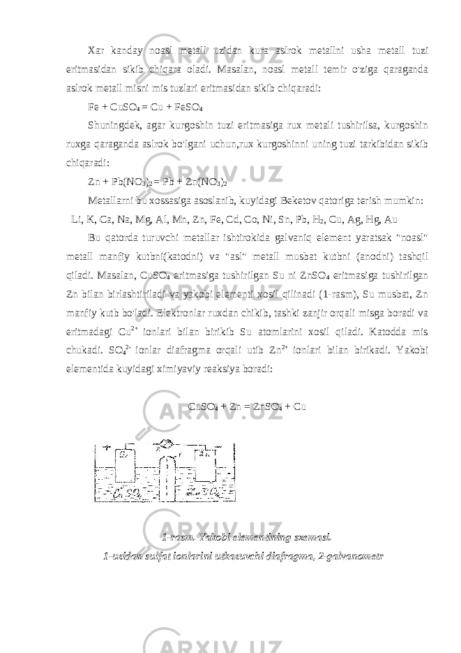 Xar kanday noasl metall uzidan kura aslrok metallni usha metall tuzi eritmasidan sikib chiqara oladi. Masalan, noasl metall temir o&#39;ziga qaraganda aslrok metall misni mis tuzlari eritmasidan sikib chiqaradi: Fe + CuSO 4 = Cu + FeSO 4 Shuningdek, agar kurgoshin tuzi eritmasiga rux metali tushirilsa, kurgoshin ruxga qaraganda aslrok bo&#39;lgani uchun,rux kurgoshinni uning tuzi tarkibidan sikib chiqaradi: Zn + Pb(NO 3 ) 2 = Pb + Zn(NO 3 ) 2 Metallarni bu xossasiga asoslanib, kuyidagi Beketov qatoriga terish mumkin:   Li, K, Ca, Na, Mg, Al, Mn, Zn, Fe, Cd, Co, Ni, Sn, Pb, H 2 , Cu, Ag, Hg, Au Bu qatorda turuvchi metallar ishtirokida galvaniq element yaratsak &#34;noasl&#34; metall manfiy kutbni(katodni) va &#34;asl&#34; metall musbat kutbni (anodni) tashqil qiladi. Masalan, CuSO 4 eritmasiga tushirilgan Su ni ZnSO 4 eritmasiga tushirilgan Zn bilan birlashtiriladi va yakobi elementi xosil qilinadi (1-rasm), Su musbat, Zn manfiy kutb bo&#39;ladi. Elektronlar ruxdan chikib, tashki zanjir orqali misga boradi va eritmadagi Cu 2+ ionlari bilan birikib Su atomlarini xosil qiladi. Katodda mis chukadi. SO 4 2- ionlar diafragma orqali utib Zn 2+ ionlari bilan birikadi. Yakobi elementida kuyidagi ximiyaviy reaksiya boradi:   CuSO 4 + Zn = ZnSO 4 + Cu   1-rasm. Yakobi elementining sxemasi. 1-uzidan sulfat ionlarini utkazuvchi diafragma, 2-galvanometr       