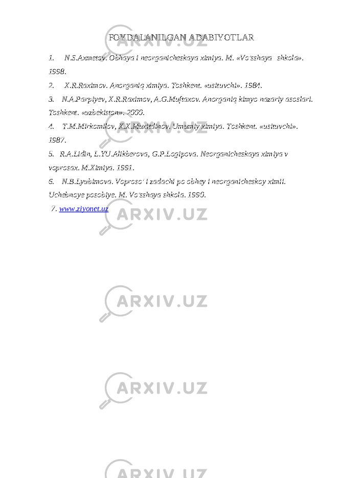 FOYDALANILGAN ADABIYOTLAR 1.       N.S.Axmetov. Obhaya i neorganicheskaya ximiya. M. «Vo&#39;sshaya   shkola». 1998. 2.       X.R.Raximov. Anorganiq ximiya. Toshkent. «usituvchi». 1984. 3.     N.A.Parpiyev, X.R.Raximov, A.G.Muftaxov. Anorganiq kimyo nazariy asoslari. Toshkent. «uzbekiston». 2000. 4.       T.M.Mirkomilov, X.X.Muxitdinov. Umumiy ximiya. Toshkent. «usituvchi». 1987. 5.     R.A.Lidin, L.YU.Alikberova, G.P.Logipova. Neorganicheskaya ximiya v voprosax. M.Ximiya. 1991. 6.     N.B.Lyubimova. Voproso&#39; i zadachi po obhey i neorganicheskoy ximii. Uchebnoye posobiye. M. Vo&#39;sshaya shkola. 1990.   7. www.ziyonet.uz 