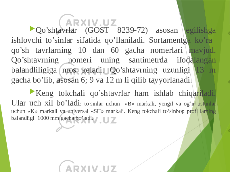  Qo’shtavrlar (GOST 8239-72) asosan egilishga ishlovchi to’sinlar sifatida qo’llaniladi. Sortamentga ko’ra qo’sh tavrlarning 10 dan 60 gacha nomerlari mavjud. Qo’shtavrning nomeri uning santimetrda ifodalangan balandliligiga mos keladi. Qo’shtavrning uzunligi 13 m gacha bo’lib, asosan 6; 9 va 12 m li qilib tayyorlanadi.  Keng tokchali qo’shtavrlar ham ishlab chiqariladi. Ular uch xil bo’ladi : to’sinlar uchun «B» markali, yengil va og’ir ustunlar uchun «K» markali va universal «SH» markali. Keng tokchali to’sinbop profillarning balandligi 1000 mm gacha bo’ladi. 