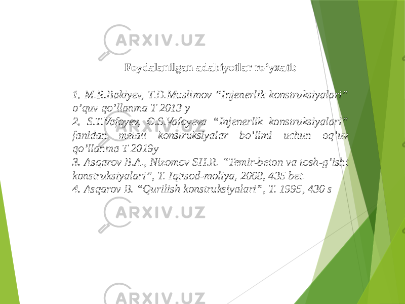 Foydalanilgan adabiyotlar ro’yxati: 1. M.R.Bakiyev, T.D.Muslimov “Injenerlik konstruksiyalari” o’quv qo’llanma T 2013 y 2. S.T.Vafoyev, O.S.Vafoyeva “Injenerlik konstruksiyalari” fanidan metall konstruksiyalar bo’limi uchun oq’uv qo’llanma T 2019y 3. Asqarov B.A., Nizomov SH.R. “Temir-beton va tosh-g’isht konstruksiyalari”, T. Iqtisod-moliya, 2008, 435 bet. 4. Asqarov B. “Qurilish konstruksiyalari”, T. 1995, 430 s 