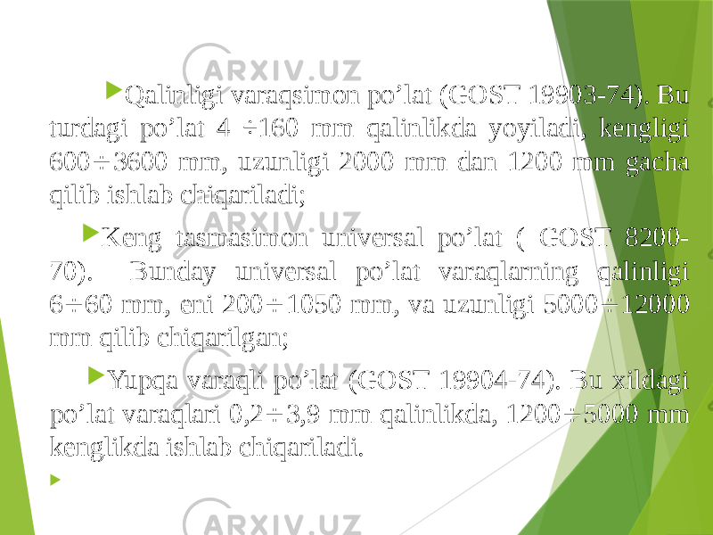  Qalinligi varaqsimon po’lat (GOST 19903-74). Bu turdagi po’lat 4 ÷160 mm qalinlikda yoyiladi, kengligi 600  3600 mm, uzunligi 2000 mm dan 1200 mm gacha qilib ishlab chiqariladi;  Keng tasmasimon universal po’lat ( GOST 8200- 70). Bunday universal po’lat varaqlarning qalinligi 6  60 mm, eni 200  1050 mm, va uzunligi 5000  12000 mm qilib chiqarilgan;  Yupqa varaqli po’lat (GOST 19904-74). Bu xildagi po’lat varaqlari 0,2  3,9 mm qalinlikda, 1200  5000 mm kenglikda ishlab chiqariladi.  