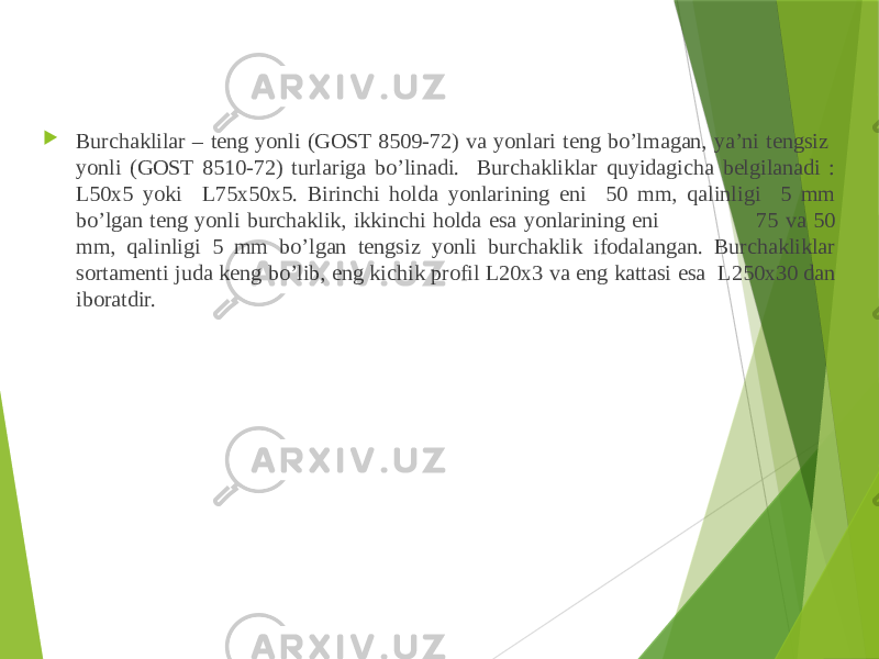  Burchaklilar – teng yonli (GOST 8509-72) va yonlari teng bo’lmagan, ya’ni tengsiz yonli (GOST 8510-72) turlariga bo’linadi. Burchakliklar quyidagicha belgilanadi : L50x5 yoki L75x50x5. Birinchi holda yonlarining eni 50 mm, qalinligi 5 mm bo’lgan teng yonli burchaklik, ikkinchi holda esa yonlarining eni 75 va 50 mm, qalinligi 5 mm bo’lgan tengsiz yonli burchaklik ifodalangan. Burchakliklar sortamenti juda keng bo’lib, eng kichik profil L20x3 va eng kattasi esa L250x30 dan iboratdir. 