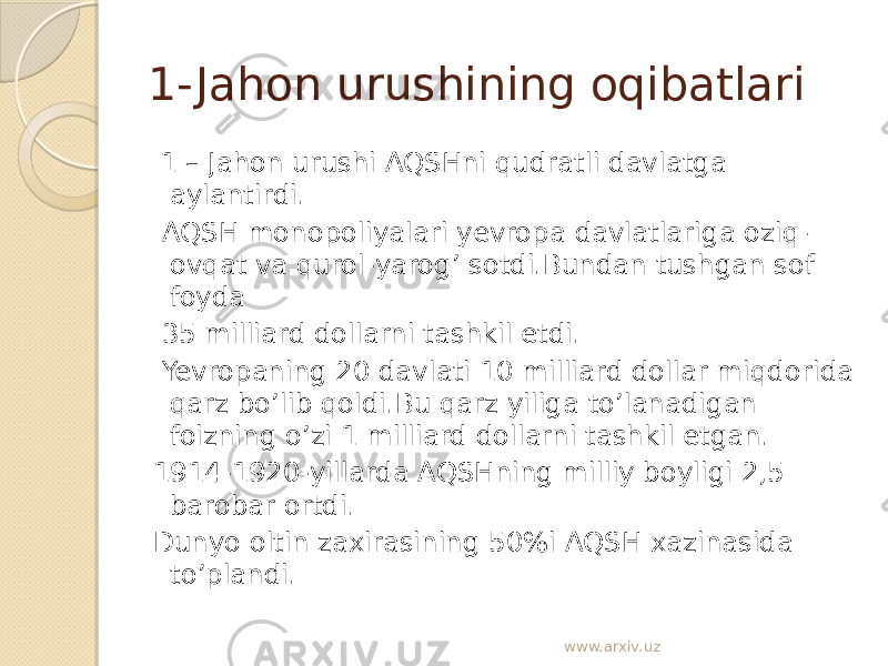 1- Jahon urushining oqibatlari 1 – Jahon urushi AQSHni qudratli davlatga aylantirdi. AQSH monopoliyalari yevropa davlatlariga oziq- ovqat va qurol-yarog’ sotdi.Bundan tushgan sof foyda 35 milliard dollarni tashkil etdi. Yevropaning 20 davlati 10 milliard dollar miqdorida qarz bo’lib qoldi.Bu qarz yiliga to’lanadigan foizning o’zi 1 milliard dollarni tashkil etgan. 1914-1920-yillarda AQSHning milliy boyligi 2,5 barobar ortdi. Dunyo oltin zaxirasining 50%i AQSH xazinasida to’plandi. www.arxiv.uz 