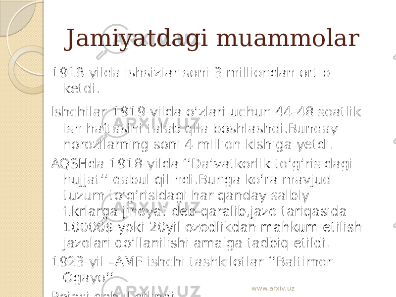 Jamiyatdagi muammolar 1918-yilda ishsizlar soni 3 milliondan ortib ketdi . Ishchilar 1919-yilda o’zlari uchun 44-48 soatlik ish haftasini talab qila boshlashdi.Bunday norozilarning soni 4 million kishiga yetdi. AQSHda 1918-yilda ‘’Da’vatkorlik to’g’risidagi hujjat’’ qabul qilindi.Bunga ko’ra mavjud tuzum to’g’risidagi har qanday salbiy fikrlarga jinoyat deb qaralib,jazo tariqasida 10000$ yoki 20yil ozodlikdan mahkum etilish jazolari qo’llanilishi amalga tadbiq etildi. 1923-yil –AMF ishchi tashkilotlar ‘’Baltimor- Ogayo’’ Rejasi qabul qilindi. 1926 yil – ish tashlash tugatildi. www.arxiv.uz 