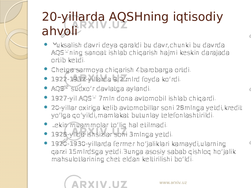 20-yillarda AQSHning iqtisodiy ahvoli  Yuksalish davri deya qaraldi bu davr,chunki bu davrda AQSHning sanoat ishlab chiqarish hajmi keskin darajada ortib ketdi.  Chetga sarmoya chiqarish 4barobarga ortdi.  1922-1932-yillarda 9,2 mlrd foyda ko’rdi.  AQSH sudxo’r davlatga aylandi.  1927-yil AQSH 7mln dona avtomobil ishlab chiqardi.  20-yillar oxiriga kelib avtomobillar soni 28mlnga yetdi,kredit yo’lga qo’yildi,mamlakat butunlay telefonlashtirildi.  Lekin muammolar to’liq hal etilmadi.  1928-yilda ishsizlar soni 3mlnga yetdi.  1920-1930-yillarda fermer ho’jaliklari kamaydi,ularning qarzi 15mlrd$ga yetdi.Bunga asosiy sabab qishloq ho’jalik mahsulotlarining chet eldan keltirilishi bo’ldi. www.arxiv.uz 