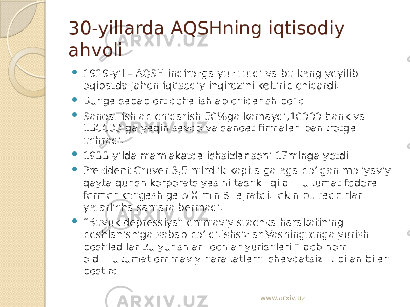 30-yillarda AQSHning iqtisodiy ahvoli  1929-yil – AQSH inqirozga yuz tutdi va bu keng yoyilib oqibatda jahon iqtisodiy inqirozini keltirib chiqardi.  Bunga sabab ortiqcha ishlab chiqarish bo’ldi.  Sanoat ishlab chiqarish 50%ga kamaydi,10000 bank va 130000 ga yaqin savdo va sanoat firmalari bankrotga uchradi.  1933-yilda mamlakatda ishsizlar soni 17mlnga yetdi.  Prezident Gruver 3,5 mlrdlik kapitalga ega bo’lgan moliyaviy qayta qurish korporatsiyasini tashkil qildi.Hukumat federal fermer kengashiga 500mln $ ajratdi.Lekin bu tadbirlar yetarlicha samara bermadi.  “ Buyuk depressiya” ommaviy stachka harakatining boshlanishiga sabab bo’ldi.Ishsizlar Vashingtonga yurish boshladilar.Bu yurishlar “ochlar yurishlari ” deb nom oldi.Hukumat ommaviy harakatlarni shavqatsizlik bilan bilan bostirdi. www.arxiv.uz 