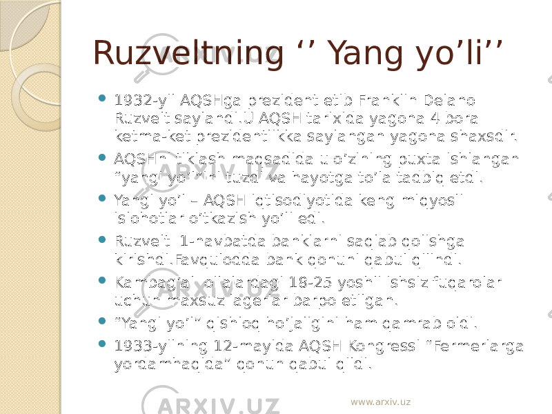 Ruzveltning ‘’ Yang yo’li’’  1932-yil AQSHga prezident etib Franklin Delano Ruzvelt saylandi.U AQSH tarixida yagona 4 bora ketma-ket prezidentlikka saylangan yagona shaxsdir.  AQSHni tiklash maqsadida u o’zining puxta ishlangan “yangi yo’l”ini tuzdi va hayotga to’la tadbiq etdi.  Yangi yo’l – AQSH iqtisodiyotida keng miqyosli islohotlar o’tkazish yo’li edi.  Ruzvelt 1-navbatda banklarni saqlab qolishga kirishdi.Favqulodda bank qonuni qabul qilindi.  Kambag’al oilalardagi 18-25 yoshli ishsiz fuqarolar uchun maxsuz lagerlar barpo etilgan.  “ Yangi yo’l” qishloq ho’jaligini ham qamrab oldi.  1933-yilning 12-mayida AQSH Kongressi “Fermerlarga yordamhaqida” qonun qabul qildi. www.arxiv.uz 