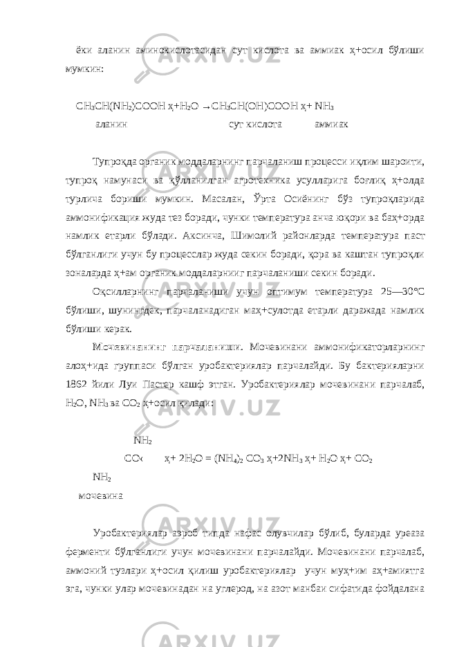 ёки аланин аминокислотасидан сут кислота ва аммиак ҳ+осил бўлиши мумкин: СН 3 СН( N Н 2 )СООН ҳ+ Н 2 О → СН 3 СН(ОН)СООН ҳ+ N Н 3 аланин сут кислота аммиак Тупроқда органик моддаларнинг парчаланиш процесси иқлим шароити, тупроқ намунаси ва қўлланилган агротехника усулларига боғлиқ ҳ+олда турлича бориши мумкин. Масалан, Ўрта Осиёнинг бўз тупроқларида аммонификация жуда тез боради, чунки температура анча юқори ва баҳ+орда намлик етарли бўлади. Аксинча, Шимолий районларда т е мпература паст бўлганлиги учун бу процесслар жуда секин боради, қора ва каштан тупроқли з о наларда ҳ+ам органик моддаларнииг парчаланиши секин боради. Оқсилларнинг парчаланиши учун оптимум температура 25—30°С бўлиши, шунингдек, парчаланадиган маҳ+сулотда етарли даражада намлик бўлиши керак. Мочеви н анинг парчаланиши . Мочевинани аммонификаторларнинг алоҳ+ида группаси бўлган уробактериялар парчалайди. Бу бактерияларни 1862 йили Луи Пастер кашф этган. Уробактериялар мочевинан и парчалаб, Н 2 О, N Н 3 ва С O 2 ҳ+осил қилади: N Н 2 CО  ҳ+ 2H 2 O = (NН 4 ) 2 СO 3 ҳ+2NН 3 ҳ+ H 2 O ҳ+ СO 2 NН 2 мочевина Уробактериялар аэроб типда нафас олувчилар бўлиб, буларда уреаза ферменти бўлганлиги учун мочевинани парчалайди. Мочевинани парчалаб, аммоний тузлари ҳ+осил қилиш уробактериялар учун муҳ+им аҳ+амиятга эга, чунки улар мочевинадан на углерод, на азот манбаи сифатида фойдалана 