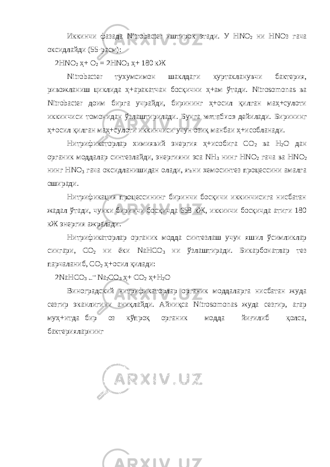 Иккинчи фазада Nitrobacter иштирок этади. У Н NO 2 ни Н N Оз г ача оксидлайди (55-расм): 2Н N О 2 ҳ+ O 2 = 2Н N О 3 ҳ+ 180 кЖ Nitrobacter тухумсимон шаклдаги куртакланувчи бактерия, ривожланиш циклида ҳ+аракатчан босқични ҳ+ам ўтади. Nitrosomonas ва Nitrobacter доим бирга учрайди, бирининг ҳ+осил қилган маҳ+сулоти иккинчиси томонидан ўзлаштирилади. Бунга метабиоз дейилади. Бирининг ҳ+осил қилган маҳ+сулоти иккинчиси учун озиқ манбаи ҳ+исобланади. Нитрификаторлар химиявий энергия ҳ+исобига СО 2 ва Н 2 О дан органик моддалар синтезлайди, энергияни эса NН 3 нинг НNО 2 гача ва НNО 2 нинг НNО 3 гача оксидланишидан олади, яъни хемосинтез процессини амалга оширади. Нитрификация процессининг биринчи босқичи иккинчисига нисбатан жадал ўтади, чунки биринчи босқичда 658 кЖ, иккинчи босқичда атиги 180 кЖ энергия ажралади. Нитрификаторлар органик модда синтезлаш учун яш и л ўсимликлар сингари, С О 2 ни ёки N аНС O 3 ни ўзлаштиради. Бикарбонатлар тез парчаланиб, СО 2 ҳ+осил қилади : 2 N аНСО 3   N а 2 СО 3 ҳ+ СО 2 ҳ+ Н 2 О Виноградский нитрификаторлар органик моддаларга нисбатан жуда сезгир эканлигини аниқлайди. Айниқса Nitrosomonas жуда сезгир, агар муҳ+итда бир оз кўпроқ органик модда йиғилиб қолса, бактерияларнинг 