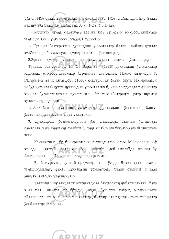 бўлган NО 2 сувда ва тупроқда яна оксидланиб, NO 3 га айланади. Бир йилда яна шу йўл билаи 1м 2 майдонда 30 мг NО 3 тўпланади. Иккинчи йўлда молекуляр азотни азот тўпловчи микроорганизмлар ўзлаштиради. Булар икки группага бўлинади: 1. Туганак бактериялар дуккакдош ўсимликлар билан симбиоз ҳ+олда ҳ+аёт кечириб, молекуляр ҳ+олдаги азотни ўзлаштиради. 2.Эркин ҳ+олда яшовчи азотфиксаторлар азотни ўзлаштиради. Туганак бактериялар. М. С. Воронин (1886) дуккакдош ўсимликлар илдизида микроорганизмлар борлигини аниқлаган. Немис олимлари Г. Гельригель ва Т. Вильфорт (1886) қиздирилган (яъни барча бактериялари нобуд қилинган) қумга дуккакдош ўсимлик экиб, унинг илдизида туганаклар ҳ+осил бўлмаганлигини кузатганлар. Ўз тажрибаларидан улар шундай хулоса чиқарадилар: 1. Азот билан озиқланиш жиҳ+атидан дуккакдош ўсимликлар бошқа ўсимликлардан кескин фарқ қилар экан. 2. Дуккакдош ўсимликларнинг ўзи атмосфера азотини ўзлаштира олмасдан, улар илдизида симбиоз ҳ+олда яшайдиган бактериялар ўзлаштирар экан. Кейинчалик бу бактерияларни голландиялик олим М.Бейеринк соф ҳ+олда ажратиб олади ва Bact. radicola деб номлайди. ҳ+озир бу бактериялар Rhizobium авлодига киритилган. Бу бактериялар сунъий муҳ+итда яхши ўсади. Лекин эркин азотни ўзлаштирмайди, фақат дуккакдош ўсимликлар билан симбиоз ҳ+олда яшаганда азотни ўзлаштиради. Таёқчалар шу вақтда тармоқланади ва бактероиод деб номланади. Улар ҳ+ар хил шаклга эга бўлади: таёқча, букилган таёқча, рогаткасимон кўринишга эга ва коккларга ажралади, булардан яна ҳ+аракатчан таёқчалар ўсиб чиқади (57-расм). 