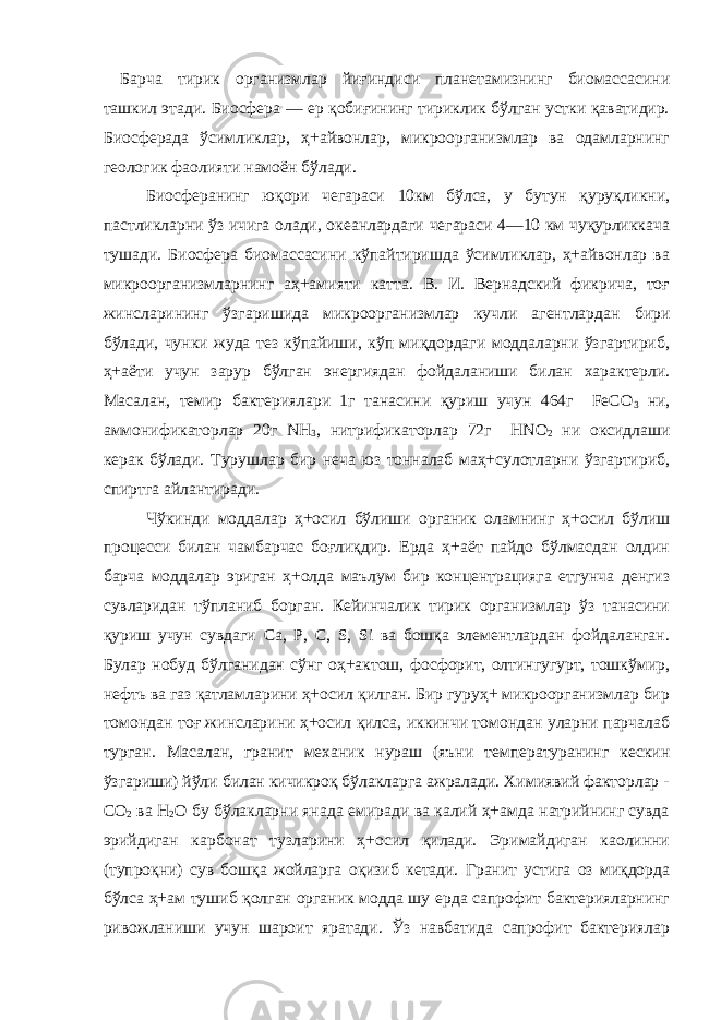 Барча тирик организмлар йиғиндиси планетамизнинг биомассасини ташкил этади. Биосфера — ер қобиғининг тириклик бўлган устки қаватидир. Биосферада ўсимликлар, ҳ+айвонлар, микроорганизмлар ва одамларнинг геологик фаолияти намоён бўлади. Биосферанинг юқори чегараси 10км бўлса, у бутун қуруқликни, пастликларни ўз ичига олади, океанлардаги чегараси 4—10 км чуқурликкача тушади. Биосфера биомассасини кўпайтиришда ўсимликлар, ҳ+айвонлар ва микроорганизмларнинг аҳ+амияти катта. В. И. Вернадский фикрича, тоғ жинсларининг ўзгаришида микроорганизмлар кучли агентлардан бири бўлади, чунки жуда тез кўпайиши, кўп миқдордаги моддаларни ўзгартириб, ҳ+аёти учун зарур бўлган энергиядан фойдаланиши билан характерли. Масалан, темир бактериялари 1г танасини қуриш учун 464г FеСО 3 ни, аммонификаторлар 20г NН 3 , нитрификаторлар 72г НNО 2 ни оксидлаши керак бўлади. Турушлар бир неча юз тонналаб маҳ+сулотларни ўзгартириб, спиртга айлантиради. Чўкинди моддалар ҳ+осил бўлиши органик оламнинг ҳ+осил бўлиш процесси билан чамбарчас боғлиқдир. Ерда ҳ+аёт пайдо бўлмасдан олдин барча моддалар эриган ҳ+олда маълум бир концентрацияга етгунча денгиз сувларидан тўпланиб борган. Кейинчалик тирик организмлар ўз танасини қуриш учун сувдаги Са, Р, С, S, Si ва бошқа элементлардан фойдаланган. Булар нобуд бўлганидан сўнг оҳ+актош, фосфорит, олтингугурт, тошкўмир, нефть ва газ қатламларини ҳ+осил қилган. Бир гуруҳ+ микроорганизмлар бир томондан тоғ жинсларини ҳ+осил қилса, иккинчи томондан уларни парчалаб турган. Масалан, гранит механик нураш (яъни температуранинг кескин ўзгариши) йўли билан кичикроқ бўлакларга ажралади. Химиявий факторлар - СО 2 ва Н 2 О бу бўлакларни янада емиради ва калий ҳ+амда натрийнинг сувда эрийдиган карбонат тузларини ҳ+осил қилади. Эримайдиган каолинни (тупроқни) сув бошқа жойларга оқизиб кетади. Гранит устига оз миқдорда бўлса ҳ+ам тушиб қолган органик модда шу ерда сапрофит бактерияларнинг ривожланиши учун шароит яратади. Ўз навбатида сапрофит бактериялар 